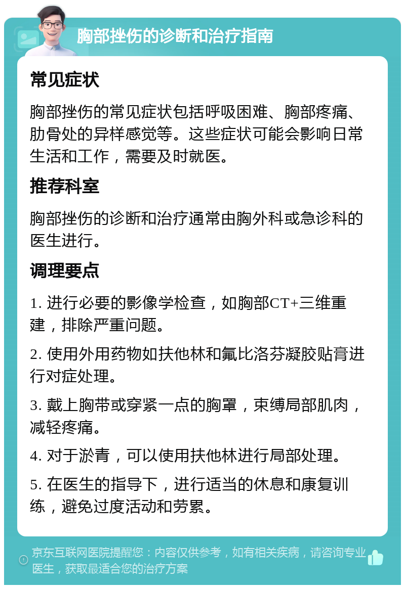 胸部挫伤的诊断和治疗指南 常见症状 胸部挫伤的常见症状包括呼吸困难、胸部疼痛、肋骨处的异样感觉等。这些症状可能会影响日常生活和工作，需要及时就医。 推荐科室 胸部挫伤的诊断和治疗通常由胸外科或急诊科的医生进行。 调理要点 1. 进行必要的影像学检查，如胸部CT+三维重建，排除严重问题。 2. 使用外用药物如扶他林和氟比洛芬凝胶贴膏进行对症处理。 3. 戴上胸带或穿紧一点的胸罩，束缚局部肌肉，减轻疼痛。 4. 对于淤青，可以使用扶他林进行局部处理。 5. 在医生的指导下，进行适当的休息和康复训练，避免过度活动和劳累。