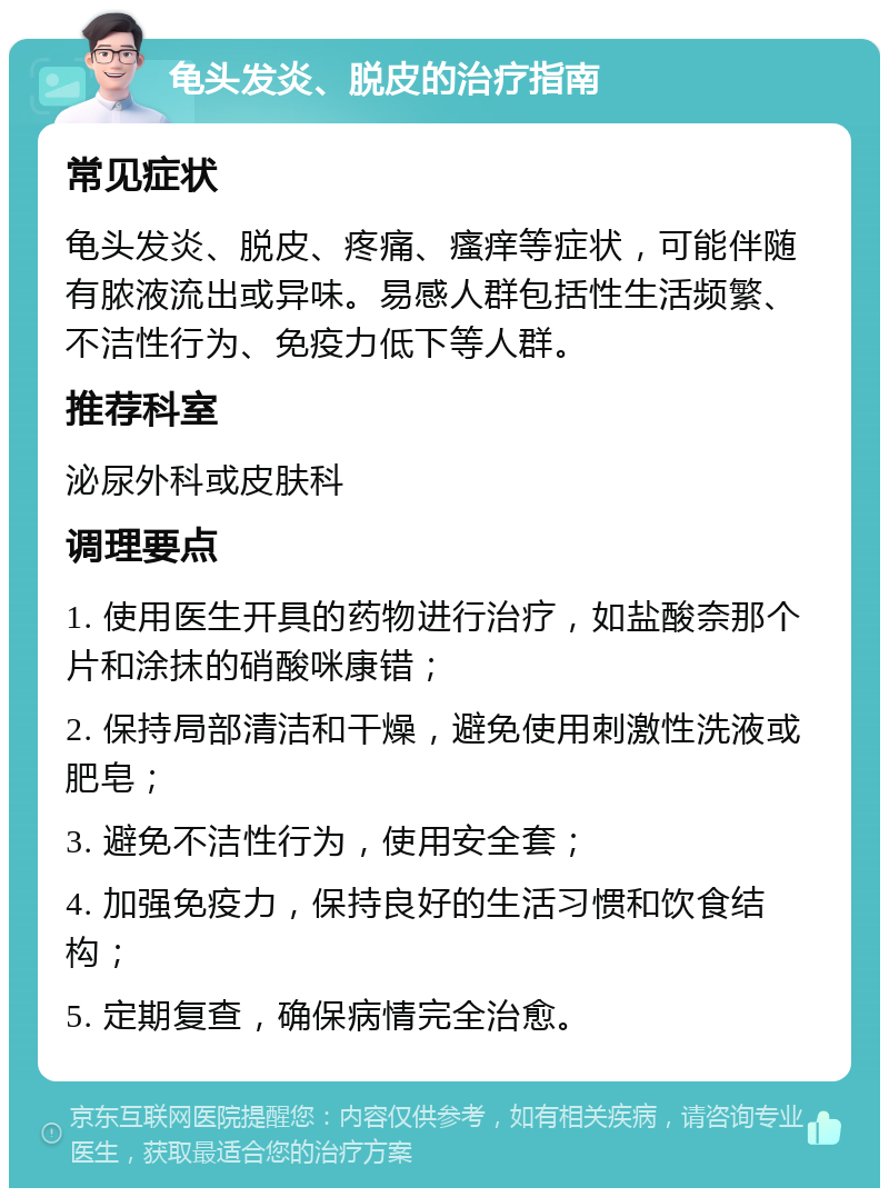 龟头发炎、脱皮的治疗指南 常见症状 龟头发炎、脱皮、疼痛、瘙痒等症状，可能伴随有脓液流出或异味。易感人群包括性生活频繁、不洁性行为、免疫力低下等人群。 推荐科室 泌尿外科或皮肤科 调理要点 1. 使用医生开具的药物进行治疗，如盐酸奈那个片和涂抹的硝酸咪康错； 2. 保持局部清洁和干燥，避免使用刺激性洗液或肥皂； 3. 避免不洁性行为，使用安全套； 4. 加强免疫力，保持良好的生活习惯和饮食结构； 5. 定期复查，确保病情完全治愈。