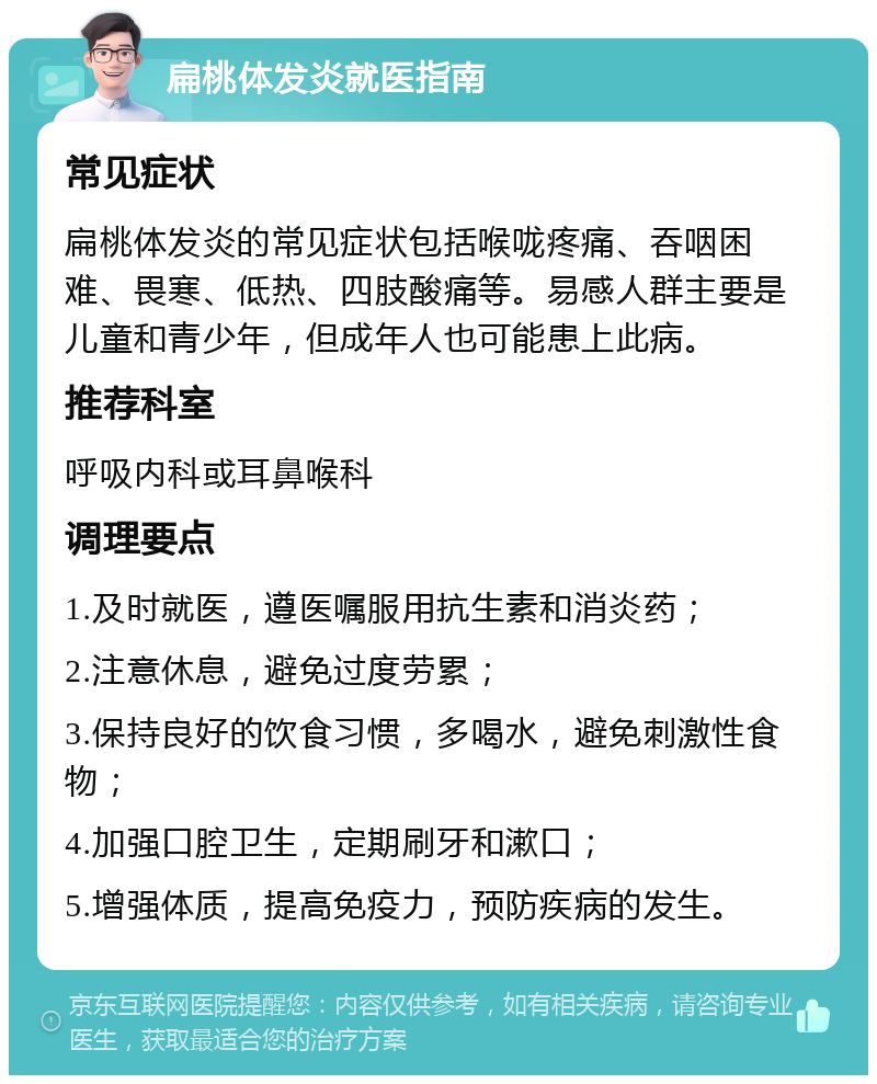 扁桃体发炎就医指南 常见症状 扁桃体发炎的常见症状包括喉咙疼痛、吞咽困难、畏寒、低热、四肢酸痛等。易感人群主要是儿童和青少年，但成年人也可能患上此病。 推荐科室 呼吸内科或耳鼻喉科 调理要点 1.及时就医，遵医嘱服用抗生素和消炎药； 2.注意休息，避免过度劳累； 3.保持良好的饮食习惯，多喝水，避免刺激性食物； 4.加强口腔卫生，定期刷牙和漱口； 5.增强体质，提高免疫力，预防疾病的发生。