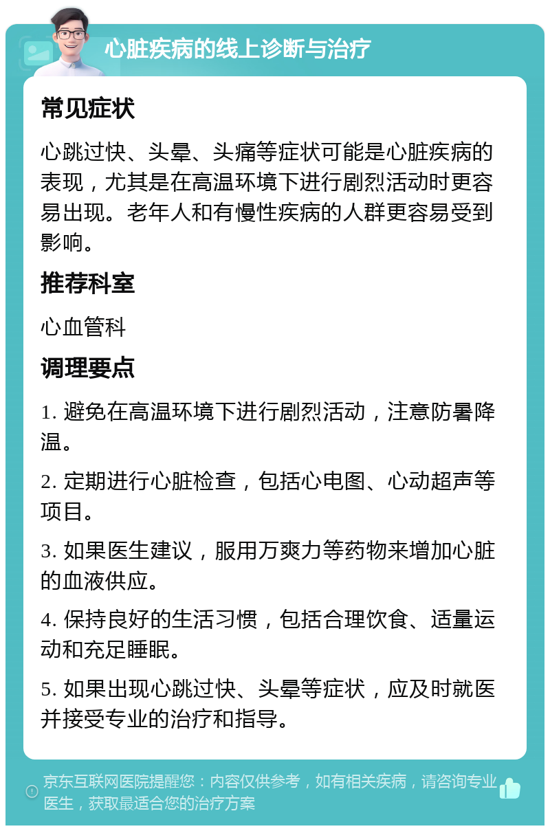 心脏疾病的线上诊断与治疗 常见症状 心跳过快、头晕、头痛等症状可能是心脏疾病的表现，尤其是在高温环境下进行剧烈活动时更容易出现。老年人和有慢性疾病的人群更容易受到影响。 推荐科室 心血管科 调理要点 1. 避免在高温环境下进行剧烈活动，注意防暑降温。 2. 定期进行心脏检查，包括心电图、心动超声等项目。 3. 如果医生建议，服用万爽力等药物来增加心脏的血液供应。 4. 保持良好的生活习惯，包括合理饮食、适量运动和充足睡眠。 5. 如果出现心跳过快、头晕等症状，应及时就医并接受专业的治疗和指导。