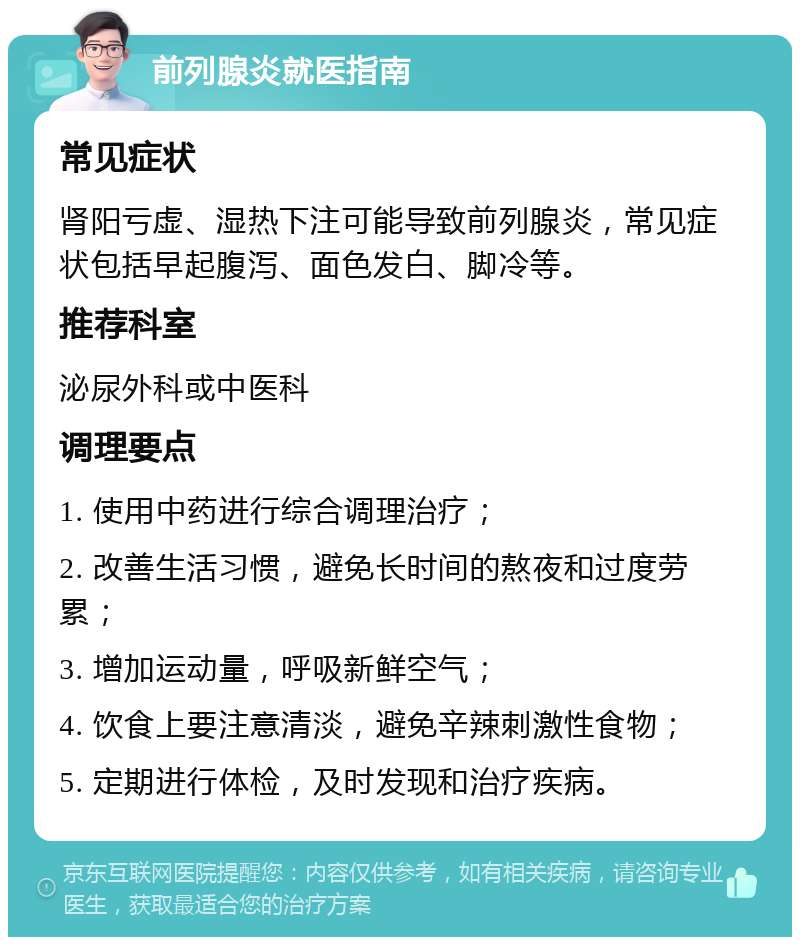 前列腺炎就医指南 常见症状 肾阳亏虚、湿热下注可能导致前列腺炎，常见症状包括早起腹泻、面色发白、脚冷等。 推荐科室 泌尿外科或中医科 调理要点 1. 使用中药进行综合调理治疗； 2. 改善生活习惯，避免长时间的熬夜和过度劳累； 3. 增加运动量，呼吸新鲜空气； 4. 饮食上要注意清淡，避免辛辣刺激性食物； 5. 定期进行体检，及时发现和治疗疾病。