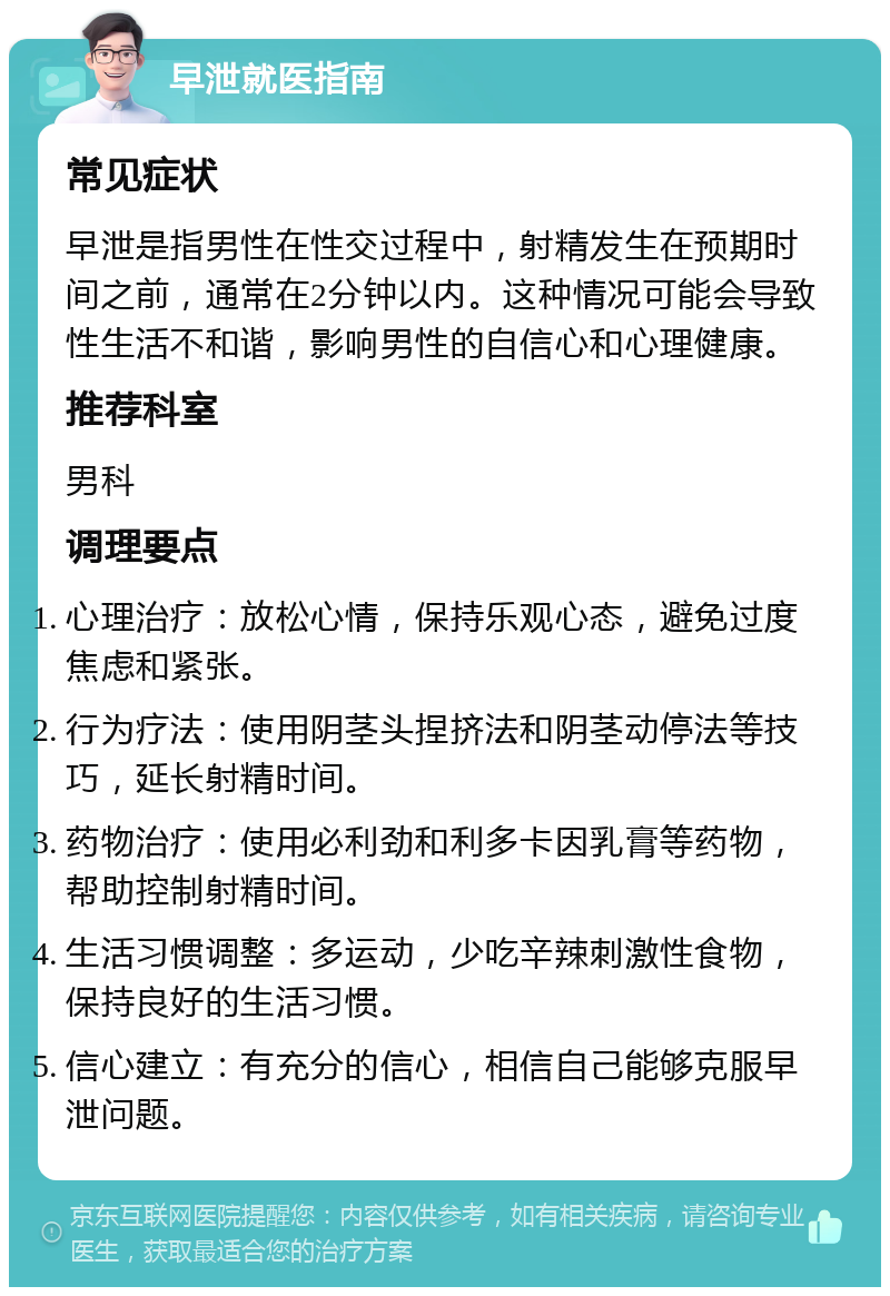 早泄就医指南 常见症状 早泄是指男性在性交过程中，射精发生在预期时间之前，通常在2分钟以内。这种情况可能会导致性生活不和谐，影响男性的自信心和心理健康。 推荐科室 男科 调理要点 心理治疗：放松心情，保持乐观心态，避免过度焦虑和紧张。 行为疗法：使用阴茎头捏挤法和阴茎动停法等技巧，延长射精时间。 药物治疗：使用必利劲和利多卡因乳膏等药物，帮助控制射精时间。 生活习惯调整：多运动，少吃辛辣刺激性食物，保持良好的生活习惯。 信心建立：有充分的信心，相信自己能够克服早泄问题。