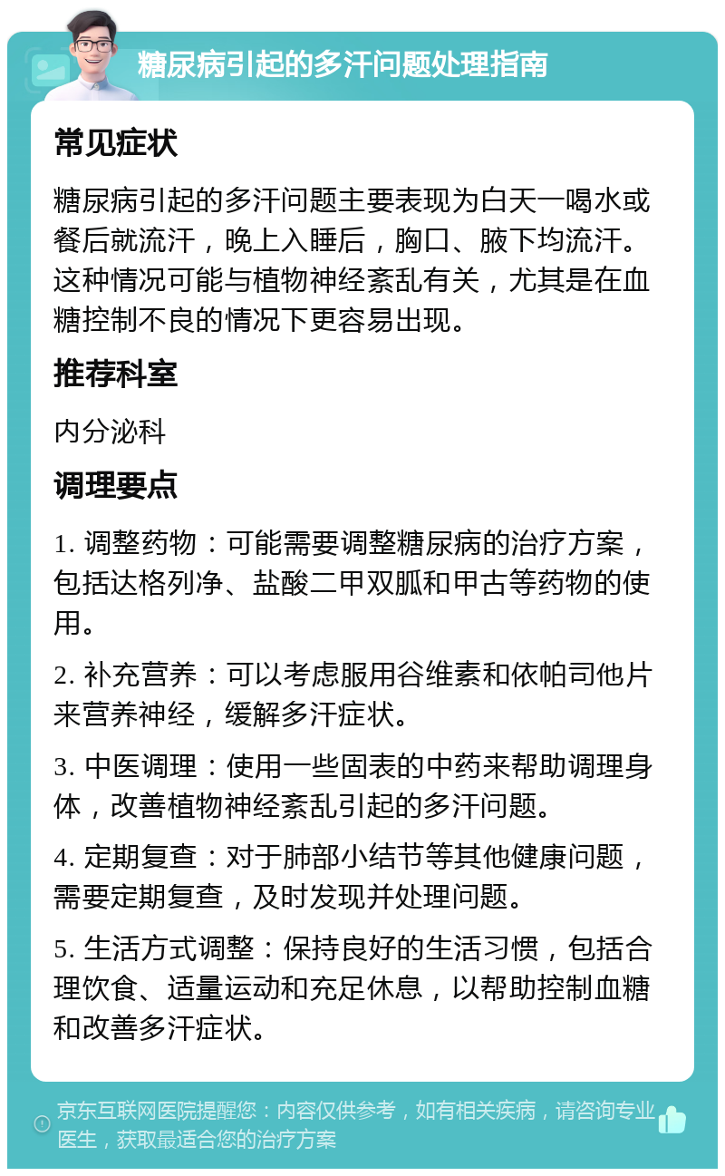 糖尿病引起的多汗问题处理指南 常见症状 糖尿病引起的多汗问题主要表现为白天一喝水或餐后就流汗，晚上入睡后，胸口、腋下均流汗。这种情况可能与植物神经紊乱有关，尤其是在血糖控制不良的情况下更容易出现。 推荐科室 内分泌科 调理要点 1. 调整药物：可能需要调整糖尿病的治疗方案，包括达格列净、盐酸二甲双胍和甲古等药物的使用。 2. 补充营养：可以考虑服用谷维素和依帕司他片来营养神经，缓解多汗症状。 3. 中医调理：使用一些固表的中药来帮助调理身体，改善植物神经紊乱引起的多汗问题。 4. 定期复查：对于肺部小结节等其他健康问题，需要定期复查，及时发现并处理问题。 5. 生活方式调整：保持良好的生活习惯，包括合理饮食、适量运动和充足休息，以帮助控制血糖和改善多汗症状。