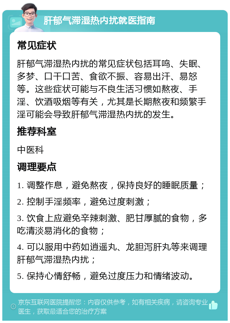 肝郁气滞湿热内扰就医指南 常见症状 肝郁气滞湿热内扰的常见症状包括耳鸣、失眠、多梦、口干口苦、食欲不振、容易出汗、易怒等。这些症状可能与不良生活习惯如熬夜、手淫、饮酒吸烟等有关，尤其是长期熬夜和频繁手淫可能会导致肝郁气滞湿热内扰的发生。 推荐科室 中医科 调理要点 1. 调整作息，避免熬夜，保持良好的睡眠质量； 2. 控制手淫频率，避免过度刺激； 3. 饮食上应避免辛辣刺激、肥甘厚腻的食物，多吃清淡易消化的食物； 4. 可以服用中药如逍遥丸、龙胆泻肝丸等来调理肝郁气滞湿热内扰； 5. 保持心情舒畅，避免过度压力和情绪波动。