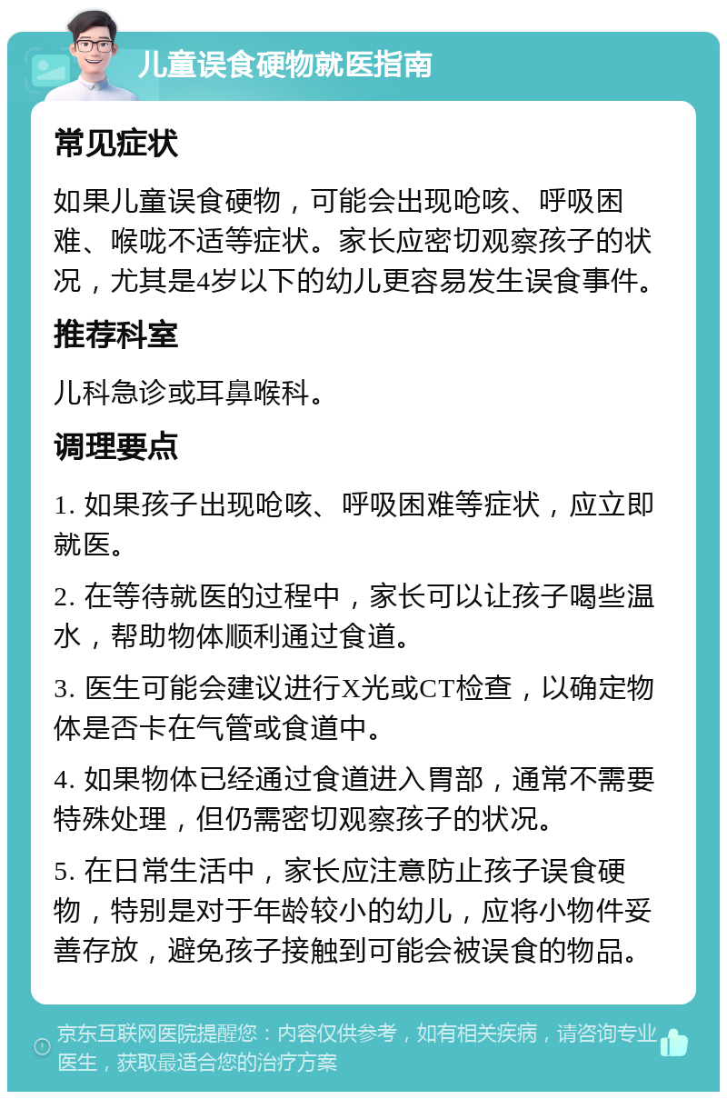 儿童误食硬物就医指南 常见症状 如果儿童误食硬物，可能会出现呛咳、呼吸困难、喉咙不适等症状。家长应密切观察孩子的状况，尤其是4岁以下的幼儿更容易发生误食事件。 推荐科室 儿科急诊或耳鼻喉科。 调理要点 1. 如果孩子出现呛咳、呼吸困难等症状，应立即就医。 2. 在等待就医的过程中，家长可以让孩子喝些温水，帮助物体顺利通过食道。 3. 医生可能会建议进行X光或CT检查，以确定物体是否卡在气管或食道中。 4. 如果物体已经通过食道进入胃部，通常不需要特殊处理，但仍需密切观察孩子的状况。 5. 在日常生活中，家长应注意防止孩子误食硬物，特别是对于年龄较小的幼儿，应将小物件妥善存放，避免孩子接触到可能会被误食的物品。