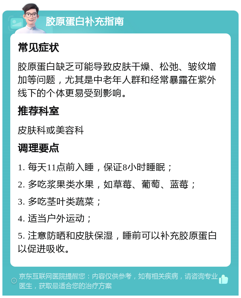 胶原蛋白补充指南 常见症状 胶原蛋白缺乏可能导致皮肤干燥、松弛、皱纹增加等问题，尤其是中老年人群和经常暴露在紫外线下的个体更易受到影响。 推荐科室 皮肤科或美容科 调理要点 1. 每天11点前入睡，保证8小时睡眠； 2. 多吃浆果类水果，如草莓、葡萄、蓝莓； 3. 多吃茎叶类蔬菜； 4. 适当户外运动； 5. 注意防晒和皮肤保湿，睡前可以补充胶原蛋白以促进吸收。