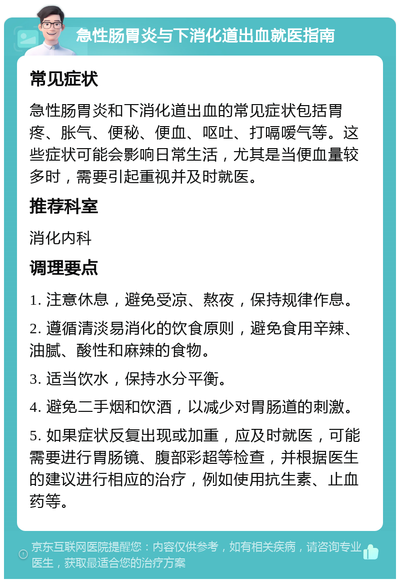 急性肠胃炎与下消化道出血就医指南 常见症状 急性肠胃炎和下消化道出血的常见症状包括胃疼、胀气、便秘、便血、呕吐、打嗝嗳气等。这些症状可能会影响日常生活，尤其是当便血量较多时，需要引起重视并及时就医。 推荐科室 消化内科 调理要点 1. 注意休息，避免受凉、熬夜，保持规律作息。 2. 遵循清淡易消化的饮食原则，避免食用辛辣、油腻、酸性和麻辣的食物。 3. 适当饮水，保持水分平衡。 4. 避免二手烟和饮酒，以减少对胃肠道的刺激。 5. 如果症状反复出现或加重，应及时就医，可能需要进行胃肠镜、腹部彩超等检查，并根据医生的建议进行相应的治疗，例如使用抗生素、止血药等。