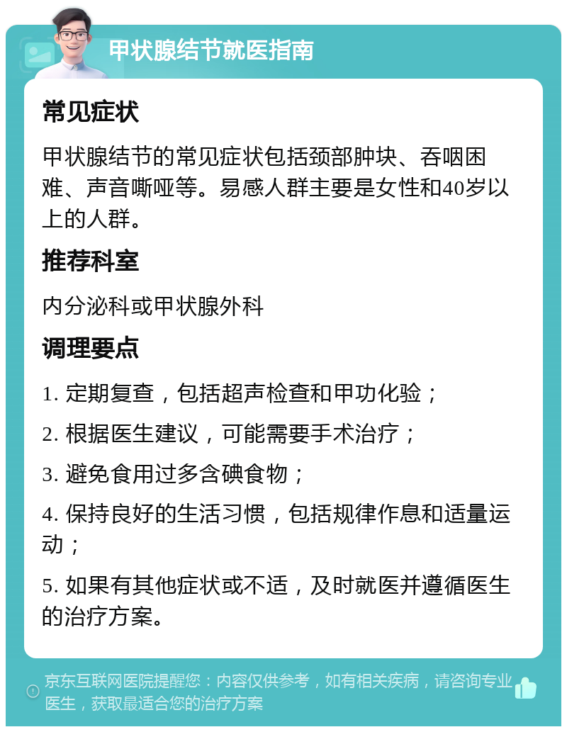 甲状腺结节就医指南 常见症状 甲状腺结节的常见症状包括颈部肿块、吞咽困难、声音嘶哑等。易感人群主要是女性和40岁以上的人群。 推荐科室 内分泌科或甲状腺外科 调理要点 1. 定期复查，包括超声检查和甲功化验； 2. 根据医生建议，可能需要手术治疗； 3. 避免食用过多含碘食物； 4. 保持良好的生活习惯，包括规律作息和适量运动； 5. 如果有其他症状或不适，及时就医并遵循医生的治疗方案。