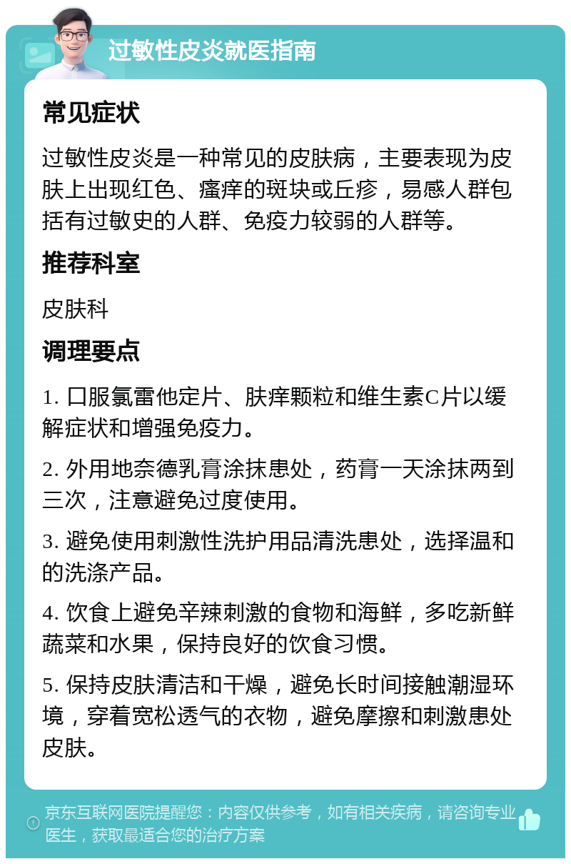 过敏性皮炎就医指南 常见症状 过敏性皮炎是一种常见的皮肤病，主要表现为皮肤上出现红色、瘙痒的斑块或丘疹，易感人群包括有过敏史的人群、免疫力较弱的人群等。 推荐科室 皮肤科 调理要点 1. 口服氯雷他定片、肤痒颗粒和维生素C片以缓解症状和增强免疫力。 2. 外用地奈德乳膏涂抹患处，药膏一天涂抹两到三次，注意避免过度使用。 3. 避免使用刺激性洗护用品清洗患处，选择温和的洗涤产品。 4. 饮食上避免辛辣刺激的食物和海鲜，多吃新鲜蔬菜和水果，保持良好的饮食习惯。 5. 保持皮肤清洁和干燥，避免长时间接触潮湿环境，穿着宽松透气的衣物，避免摩擦和刺激患处皮肤。