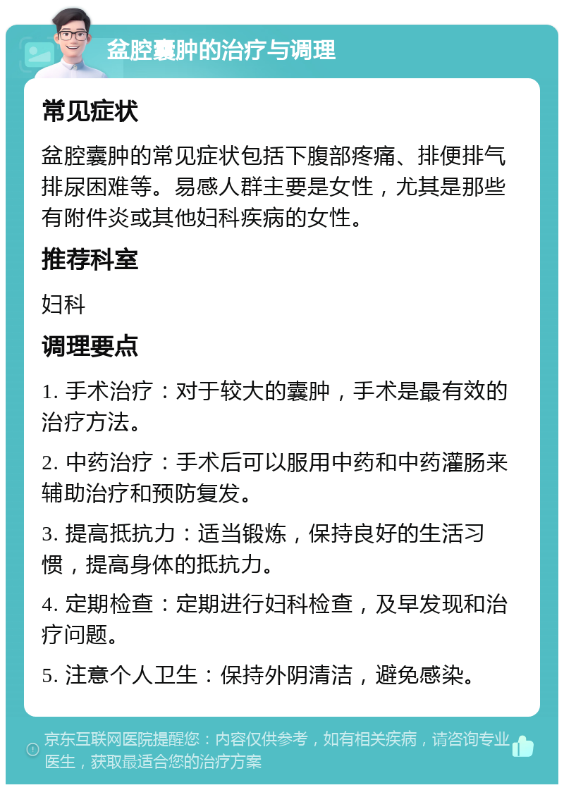 盆腔囊肿的治疗与调理 常见症状 盆腔囊肿的常见症状包括下腹部疼痛、排便排气排尿困难等。易感人群主要是女性，尤其是那些有附件炎或其他妇科疾病的女性。 推荐科室 妇科 调理要点 1. 手术治疗：对于较大的囊肿，手术是最有效的治疗方法。 2. 中药治疗：手术后可以服用中药和中药灌肠来辅助治疗和预防复发。 3. 提高抵抗力：适当锻炼，保持良好的生活习惯，提高身体的抵抗力。 4. 定期检查：定期进行妇科检查，及早发现和治疗问题。 5. 注意个人卫生：保持外阴清洁，避免感染。