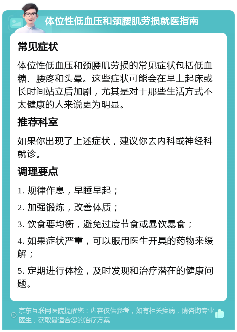 体位性低血压和颈腰肌劳损就医指南 常见症状 体位性低血压和颈腰肌劳损的常见症状包括低血糖、腰疼和头晕。这些症状可能会在早上起床或长时间站立后加剧，尤其是对于那些生活方式不太健康的人来说更为明显。 推荐科室 如果你出现了上述症状，建议你去内科或神经科就诊。 调理要点 1. 规律作息，早睡早起； 2. 加强锻炼，改善体质； 3. 饮食要均衡，避免过度节食或暴饮暴食； 4. 如果症状严重，可以服用医生开具的药物来缓解； 5. 定期进行体检，及时发现和治疗潜在的健康问题。