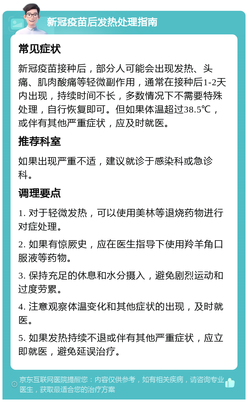 新冠疫苗后发热处理指南 常见症状 新冠疫苗接种后，部分人可能会出现发热、头痛、肌肉酸痛等轻微副作用，通常在接种后1-2天内出现，持续时间不长，多数情况下不需要特殊处理，自行恢复即可。但如果体温超过38.5℃，或伴有其他严重症状，应及时就医。 推荐科室 如果出现严重不适，建议就诊于感染科或急诊科。 调理要点 1. 对于轻微发热，可以使用美林等退烧药物进行对症处理。 2. 如果有惊厥史，应在医生指导下使用羚羊角口服液等药物。 3. 保持充足的休息和水分摄入，避免剧烈运动和过度劳累。 4. 注意观察体温变化和其他症状的出现，及时就医。 5. 如果发热持续不退或伴有其他严重症状，应立即就医，避免延误治疗。