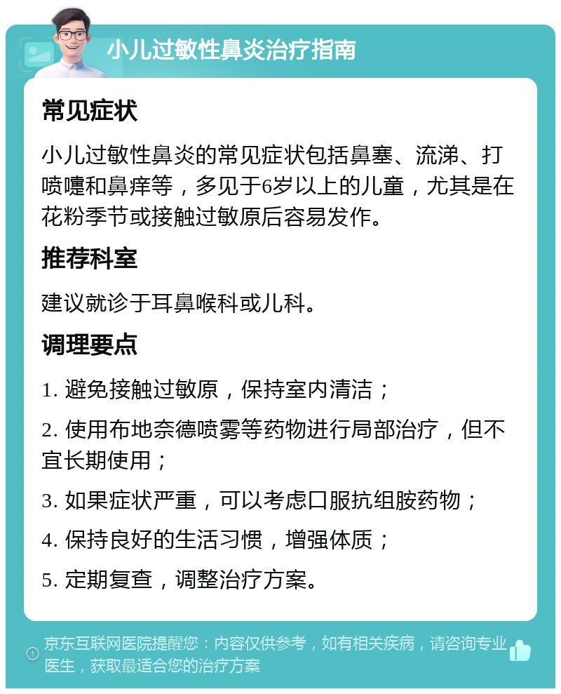 小儿过敏性鼻炎治疗指南 常见症状 小儿过敏性鼻炎的常见症状包括鼻塞、流涕、打喷嚏和鼻痒等，多见于6岁以上的儿童，尤其是在花粉季节或接触过敏原后容易发作。 推荐科室 建议就诊于耳鼻喉科或儿科。 调理要点 1. 避免接触过敏原，保持室内清洁； 2. 使用布地奈德喷雾等药物进行局部治疗，但不宜长期使用； 3. 如果症状严重，可以考虑口服抗组胺药物； 4. 保持良好的生活习惯，增强体质； 5. 定期复查，调整治疗方案。