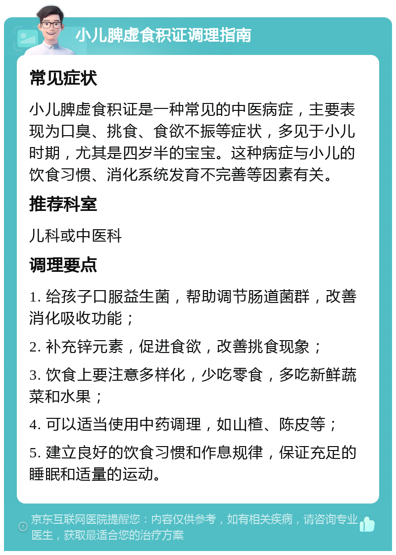 小儿脾虚食积证调理指南 常见症状 小儿脾虚食积证是一种常见的中医病症，主要表现为口臭、挑食、食欲不振等症状，多见于小儿时期，尤其是四岁半的宝宝。这种病症与小儿的饮食习惯、消化系统发育不完善等因素有关。 推荐科室 儿科或中医科 调理要点 1. 给孩子口服益生菌，帮助调节肠道菌群，改善消化吸收功能； 2. 补充锌元素，促进食欲，改善挑食现象； 3. 饮食上要注意多样化，少吃零食，多吃新鲜蔬菜和水果； 4. 可以适当使用中药调理，如山楂、陈皮等； 5. 建立良好的饮食习惯和作息规律，保证充足的睡眠和适量的运动。