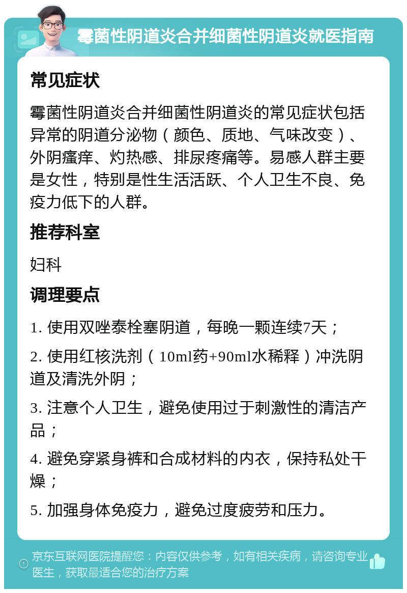 霉菌性阴道炎合并细菌性阴道炎就医指南 常见症状 霉菌性阴道炎合并细菌性阴道炎的常见症状包括异常的阴道分泌物（颜色、质地、气味改变）、外阴瘙痒、灼热感、排尿疼痛等。易感人群主要是女性，特别是性生活活跃、个人卫生不良、免疫力低下的人群。 推荐科室 妇科 调理要点 1. 使用双唑泰栓塞阴道，每晚一颗连续7天； 2. 使用红核洗剂（10ml药+90ml水稀释）冲洗阴道及清洗外阴； 3. 注意个人卫生，避免使用过于刺激性的清洁产品； 4. 避免穿紧身裤和合成材料的内衣，保持私处干燥； 5. 加强身体免疫力，避免过度疲劳和压力。