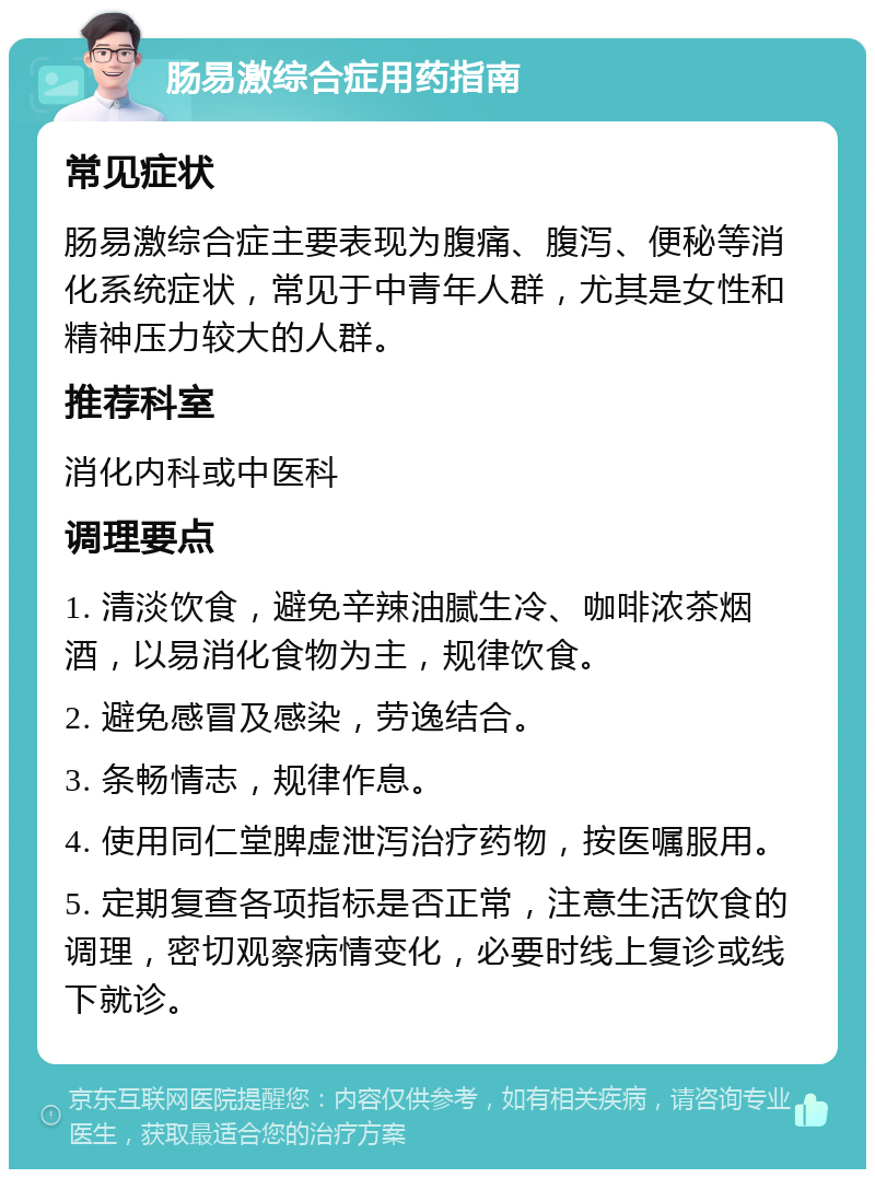 肠易激综合症用药指南 常见症状 肠易激综合症主要表现为腹痛、腹泻、便秘等消化系统症状，常见于中青年人群，尤其是女性和精神压力较大的人群。 推荐科室 消化内科或中医科 调理要点 1. 清淡饮食，避免辛辣油腻生冷、咖啡浓茶烟酒，以易消化食物为主，规律饮食。 2. 避免感冒及感染，劳逸结合。 3. 条畅情志，规律作息。 4. 使用同仁堂脾虚泄泻治疗药物，按医嘱服用。 5. 定期复查各项指标是否正常，注意生活饮食的调理，密切观察病情变化，必要时线上复诊或线下就诊。