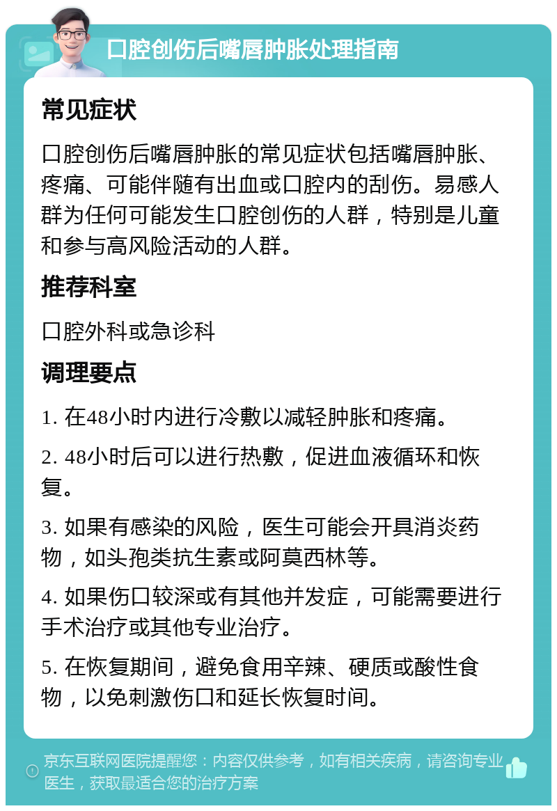 口腔创伤后嘴唇肿胀处理指南 常见症状 口腔创伤后嘴唇肿胀的常见症状包括嘴唇肿胀、疼痛、可能伴随有出血或口腔内的刮伤。易感人群为任何可能发生口腔创伤的人群，特别是儿童和参与高风险活动的人群。 推荐科室 口腔外科或急诊科 调理要点 1. 在48小时内进行冷敷以减轻肿胀和疼痛。 2. 48小时后可以进行热敷，促进血液循环和恢复。 3. 如果有感染的风险，医生可能会开具消炎药物，如头孢类抗生素或阿莫西林等。 4. 如果伤口较深或有其他并发症，可能需要进行手术治疗或其他专业治疗。 5. 在恢复期间，避免食用辛辣、硬质或酸性食物，以免刺激伤口和延长恢复时间。