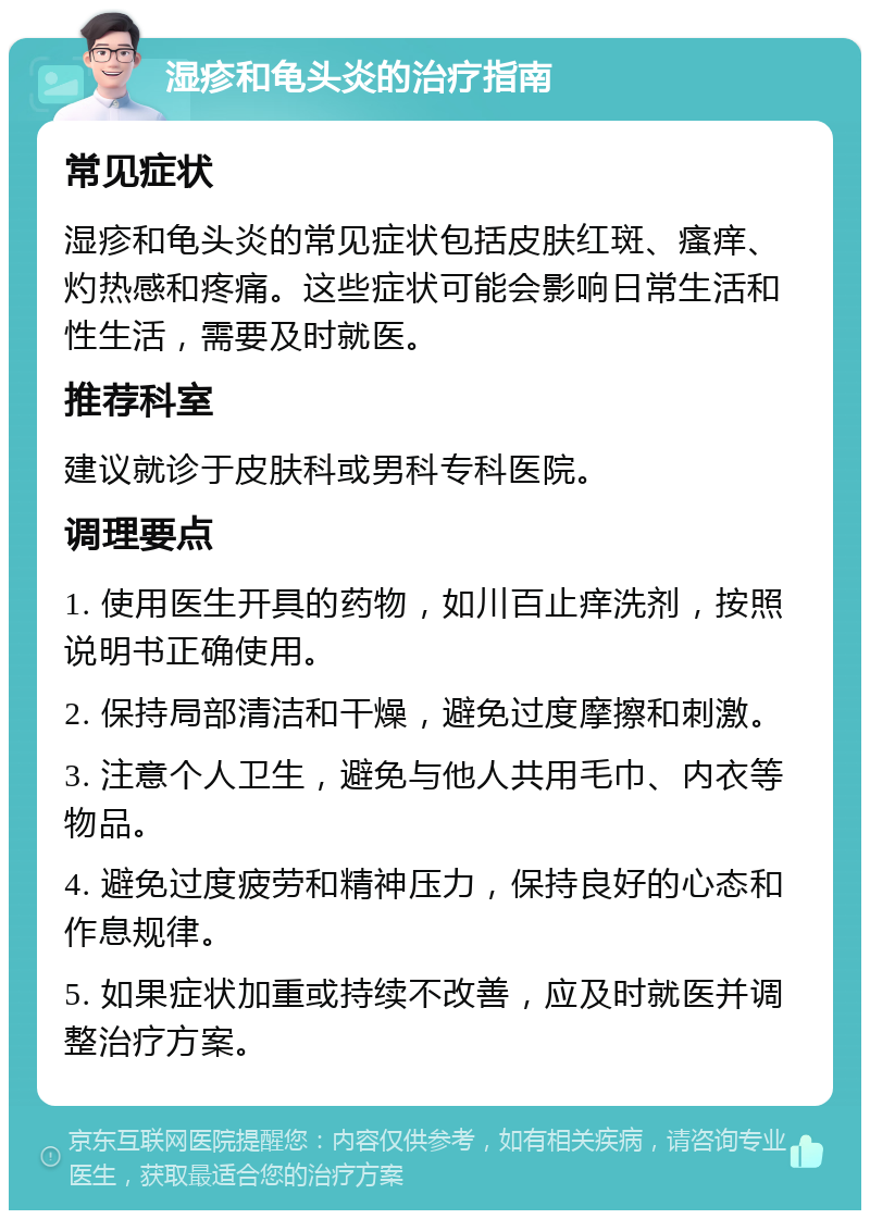 湿疹和龟头炎的治疗指南 常见症状 湿疹和龟头炎的常见症状包括皮肤红斑、瘙痒、灼热感和疼痛。这些症状可能会影响日常生活和性生活，需要及时就医。 推荐科室 建议就诊于皮肤科或男科专科医院。 调理要点 1. 使用医生开具的药物，如川百止痒洗剂，按照说明书正确使用。 2. 保持局部清洁和干燥，避免过度摩擦和刺激。 3. 注意个人卫生，避免与他人共用毛巾、内衣等物品。 4. 避免过度疲劳和精神压力，保持良好的心态和作息规律。 5. 如果症状加重或持续不改善，应及时就医并调整治疗方案。