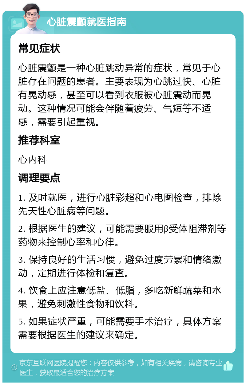 心脏震颤就医指南 常见症状 心脏震颤是一种心脏跳动异常的症状，常见于心脏存在问题的患者。主要表现为心跳过快、心脏有晃动感，甚至可以看到衣服被心脏震动而晃动。这种情况可能会伴随着疲劳、气短等不适感，需要引起重视。 推荐科室 心内科 调理要点 1. 及时就医，进行心脏彩超和心电图检查，排除先天性心脏病等问题。 2. 根据医生的建议，可能需要服用β受体阻滞剂等药物来控制心率和心律。 3. 保持良好的生活习惯，避免过度劳累和情绪激动，定期进行体检和复查。 4. 饮食上应注意低盐、低脂，多吃新鲜蔬菜和水果，避免刺激性食物和饮料。 5. 如果症状严重，可能需要手术治疗，具体方案需要根据医生的建议来确定。