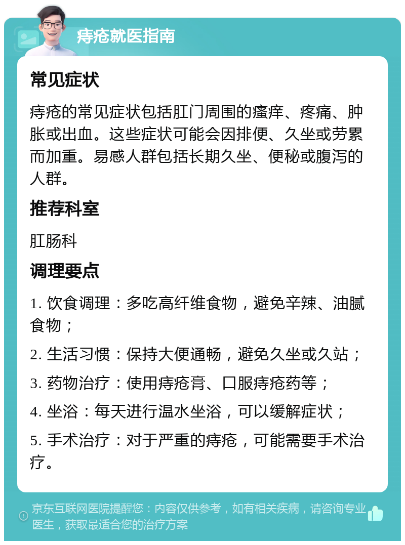 痔疮就医指南 常见症状 痔疮的常见症状包括肛门周围的瘙痒、疼痛、肿胀或出血。这些症状可能会因排便、久坐或劳累而加重。易感人群包括长期久坐、便秘或腹泻的人群。 推荐科室 肛肠科 调理要点 1. 饮食调理：多吃高纤维食物，避免辛辣、油腻食物； 2. 生活习惯：保持大便通畅，避免久坐或久站； 3. 药物治疗：使用痔疮膏、口服痔疮药等； 4. 坐浴：每天进行温水坐浴，可以缓解症状； 5. 手术治疗：对于严重的痔疮，可能需要手术治疗。