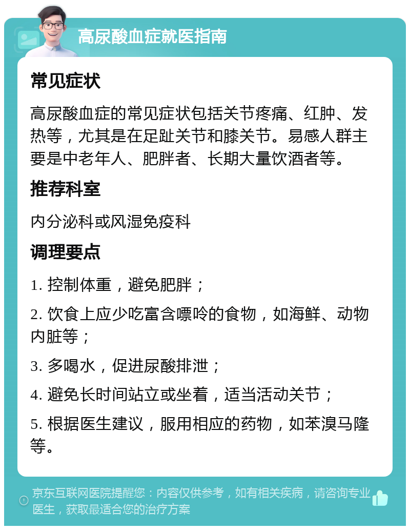 高尿酸血症就医指南 常见症状 高尿酸血症的常见症状包括关节疼痛、红肿、发热等，尤其是在足趾关节和膝关节。易感人群主要是中老年人、肥胖者、长期大量饮酒者等。 推荐科室 内分泌科或风湿免疫科 调理要点 1. 控制体重，避免肥胖； 2. 饮食上应少吃富含嘌呤的食物，如海鲜、动物内脏等； 3. 多喝水，促进尿酸排泄； 4. 避免长时间站立或坐着，适当活动关节； 5. 根据医生建议，服用相应的药物，如苯溴马隆等。