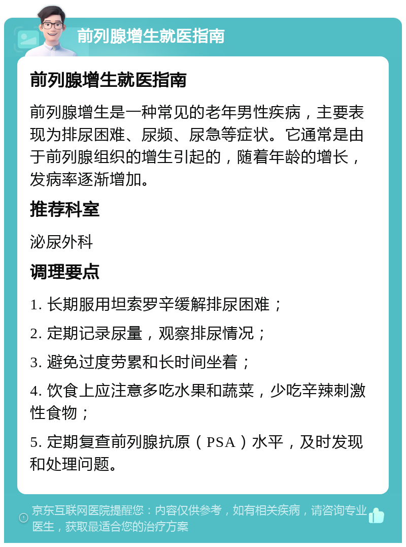 前列腺增生就医指南 前列腺增生就医指南 前列腺增生是一种常见的老年男性疾病，主要表现为排尿困难、尿频、尿急等症状。它通常是由于前列腺组织的增生引起的，随着年龄的增长，发病率逐渐增加。 推荐科室 泌尿外科 调理要点 1. 长期服用坦索罗辛缓解排尿困难； 2. 定期记录尿量，观察排尿情况； 3. 避免过度劳累和长时间坐着； 4. 饮食上应注意多吃水果和蔬菜，少吃辛辣刺激性食物； 5. 定期复查前列腺抗原（PSA）水平，及时发现和处理问题。