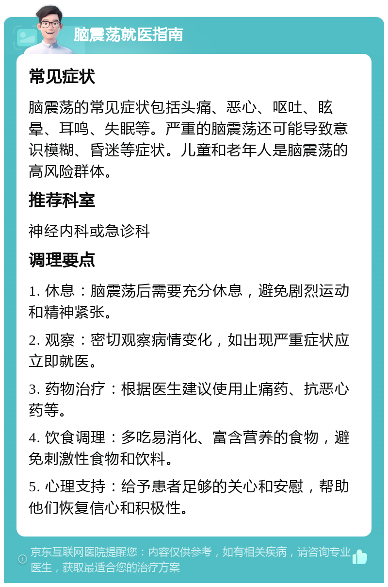 脑震荡就医指南 常见症状 脑震荡的常见症状包括头痛、恶心、呕吐、眩晕、耳鸣、失眠等。严重的脑震荡还可能导致意识模糊、昏迷等症状。儿童和老年人是脑震荡的高风险群体。 推荐科室 神经内科或急诊科 调理要点 1. 休息：脑震荡后需要充分休息，避免剧烈运动和精神紧张。 2. 观察：密切观察病情变化，如出现严重症状应立即就医。 3. 药物治疗：根据医生建议使用止痛药、抗恶心药等。 4. 饮食调理：多吃易消化、富含营养的食物，避免刺激性食物和饮料。 5. 心理支持：给予患者足够的关心和安慰，帮助他们恢复信心和积极性。