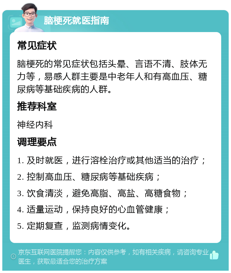 脑梗死就医指南 常见症状 脑梗死的常见症状包括头晕、言语不清、肢体无力等，易感人群主要是中老年人和有高血压、糖尿病等基础疾病的人群。 推荐科室 神经内科 调理要点 1. 及时就医，进行溶栓治疗或其他适当的治疗； 2. 控制高血压、糖尿病等基础疾病； 3. 饮食清淡，避免高脂、高盐、高糖食物； 4. 适量运动，保持良好的心血管健康； 5. 定期复查，监测病情变化。