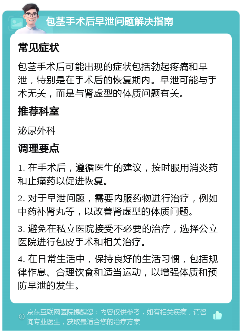 包茎手术后早泄问题解决指南 常见症状 包茎手术后可能出现的症状包括勃起疼痛和早泄，特别是在手术后的恢复期内。早泄可能与手术无关，而是与肾虚型的体质问题有关。 推荐科室 泌尿外科 调理要点 1. 在手术后，遵循医生的建议，按时服用消炎药和止痛药以促进恢复。 2. 对于早泄问题，需要内服药物进行治疗，例如中药补肾丸等，以改善肾虚型的体质问题。 3. 避免在私立医院接受不必要的治疗，选择公立医院进行包皮手术和相关治疗。 4. 在日常生活中，保持良好的生活习惯，包括规律作息、合理饮食和适当运动，以增强体质和预防早泄的发生。