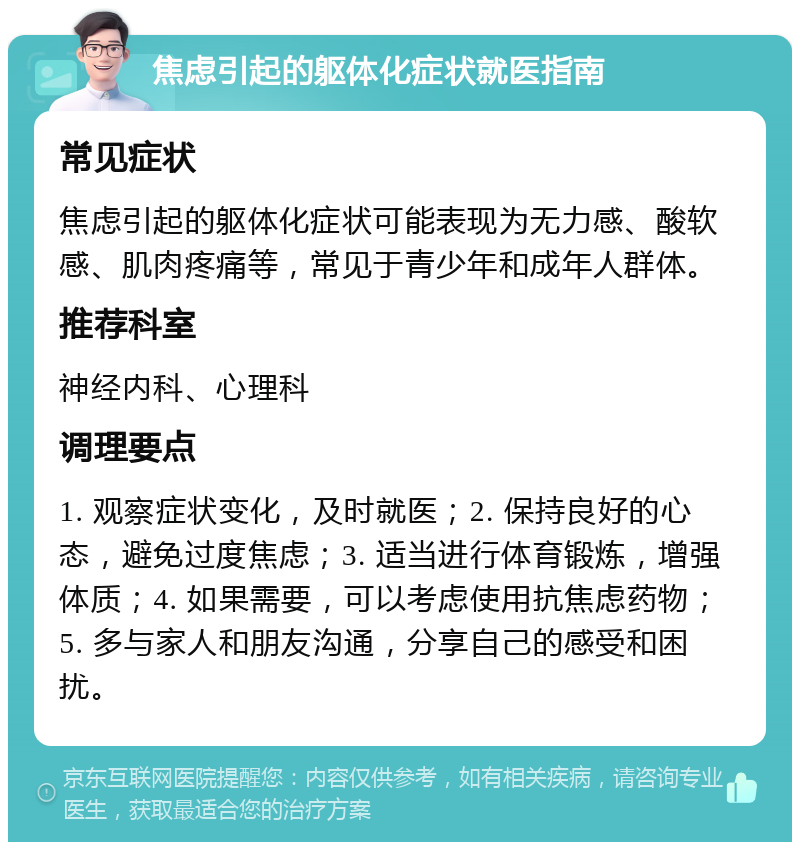 焦虑引起的躯体化症状就医指南 常见症状 焦虑引起的躯体化症状可能表现为无力感、酸软感、肌肉疼痛等，常见于青少年和成年人群体。 推荐科室 神经内科、心理科 调理要点 1. 观察症状变化，及时就医；2. 保持良好的心态，避免过度焦虑；3. 适当进行体育锻炼，增强体质；4. 如果需要，可以考虑使用抗焦虑药物；5. 多与家人和朋友沟通，分享自己的感受和困扰。