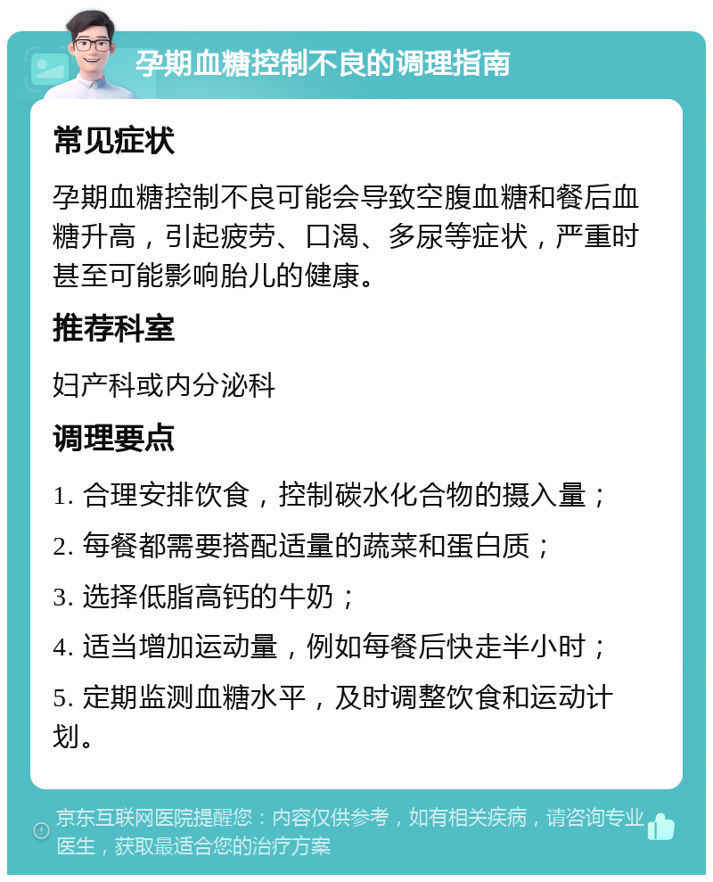 孕期血糖控制不良的调理指南 常见症状 孕期血糖控制不良可能会导致空腹血糖和餐后血糖升高，引起疲劳、口渴、多尿等症状，严重时甚至可能影响胎儿的健康。 推荐科室 妇产科或内分泌科 调理要点 1. 合理安排饮食，控制碳水化合物的摄入量； 2. 每餐都需要搭配适量的蔬菜和蛋白质； 3. 选择低脂高钙的牛奶； 4. 适当增加运动量，例如每餐后快走半小时； 5. 定期监测血糖水平，及时调整饮食和运动计划。