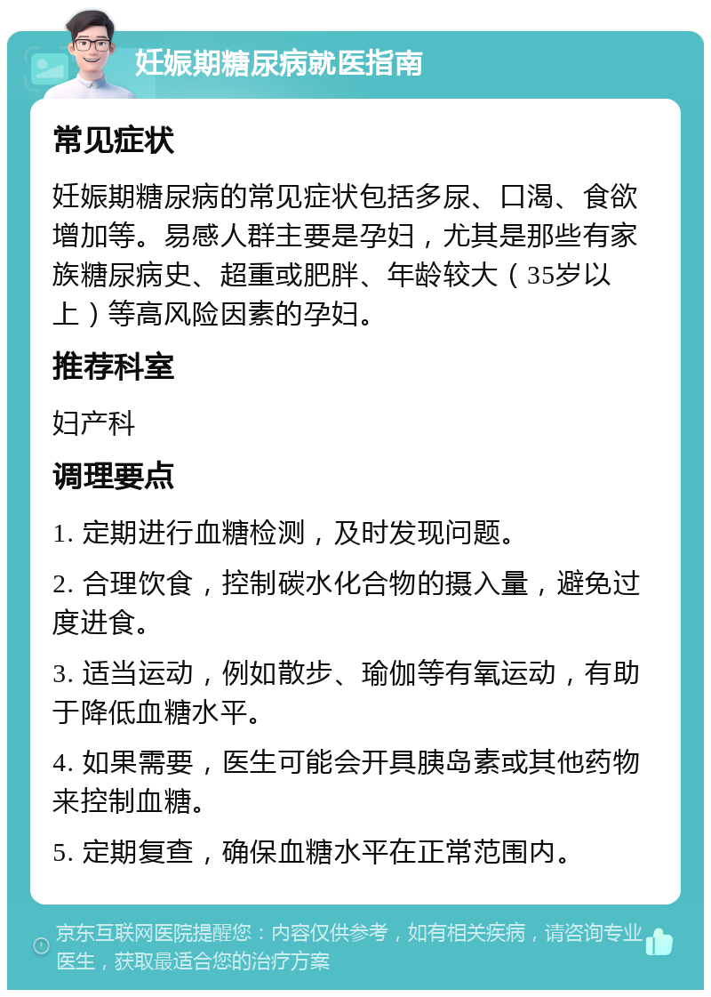 妊娠期糖尿病就医指南 常见症状 妊娠期糖尿病的常见症状包括多尿、口渴、食欲增加等。易感人群主要是孕妇，尤其是那些有家族糖尿病史、超重或肥胖、年龄较大（35岁以上）等高风险因素的孕妇。 推荐科室 妇产科 调理要点 1. 定期进行血糖检测，及时发现问题。 2. 合理饮食，控制碳水化合物的摄入量，避免过度进食。 3. 适当运动，例如散步、瑜伽等有氧运动，有助于降低血糖水平。 4. 如果需要，医生可能会开具胰岛素或其他药物来控制血糖。 5. 定期复查，确保血糖水平在正常范围内。