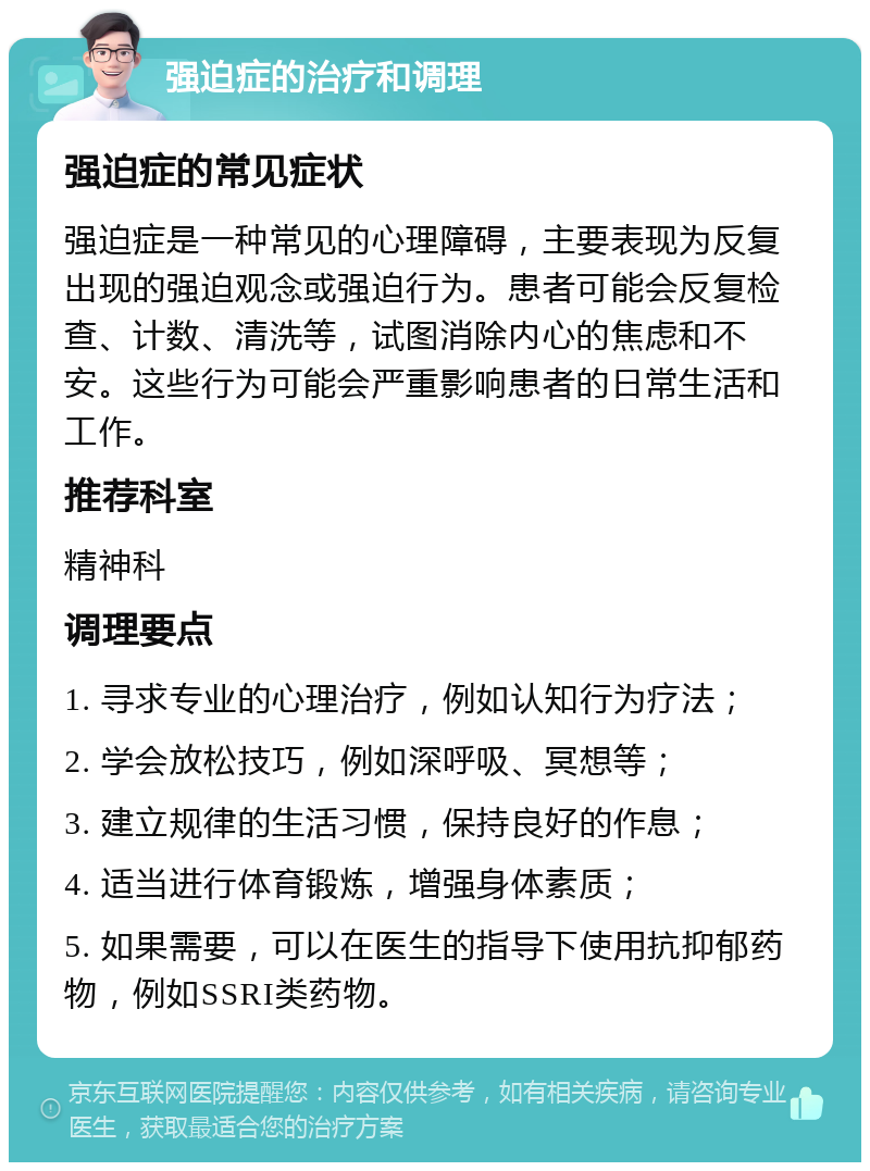 强迫症的治疗和调理 强迫症的常见症状 强迫症是一种常见的心理障碍，主要表现为反复出现的强迫观念或强迫行为。患者可能会反复检查、计数、清洗等，试图消除内心的焦虑和不安。这些行为可能会严重影响患者的日常生活和工作。 推荐科室 精神科 调理要点 1. 寻求专业的心理治疗，例如认知行为疗法； 2. 学会放松技巧，例如深呼吸、冥想等； 3. 建立规律的生活习惯，保持良好的作息； 4. 适当进行体育锻炼，增强身体素质； 5. 如果需要，可以在医生的指导下使用抗抑郁药物，例如SSRI类药物。