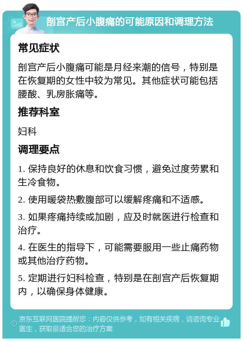 剖宫产后小腹痛的可能原因和调理方法 常见症状 剖宫产后小腹痛可能是月经来潮的信号，特别是在恢复期的女性中较为常见。其他症状可能包括腰酸、乳房胀痛等。 推荐科室 妇科 调理要点 1. 保持良好的休息和饮食习惯，避免过度劳累和生冷食物。 2. 使用暖袋热敷腹部可以缓解疼痛和不适感。 3. 如果疼痛持续或加剧，应及时就医进行检查和治疗。 4. 在医生的指导下，可能需要服用一些止痛药物或其他治疗药物。 5. 定期进行妇科检查，特别是在剖宫产后恢复期内，以确保身体健康。