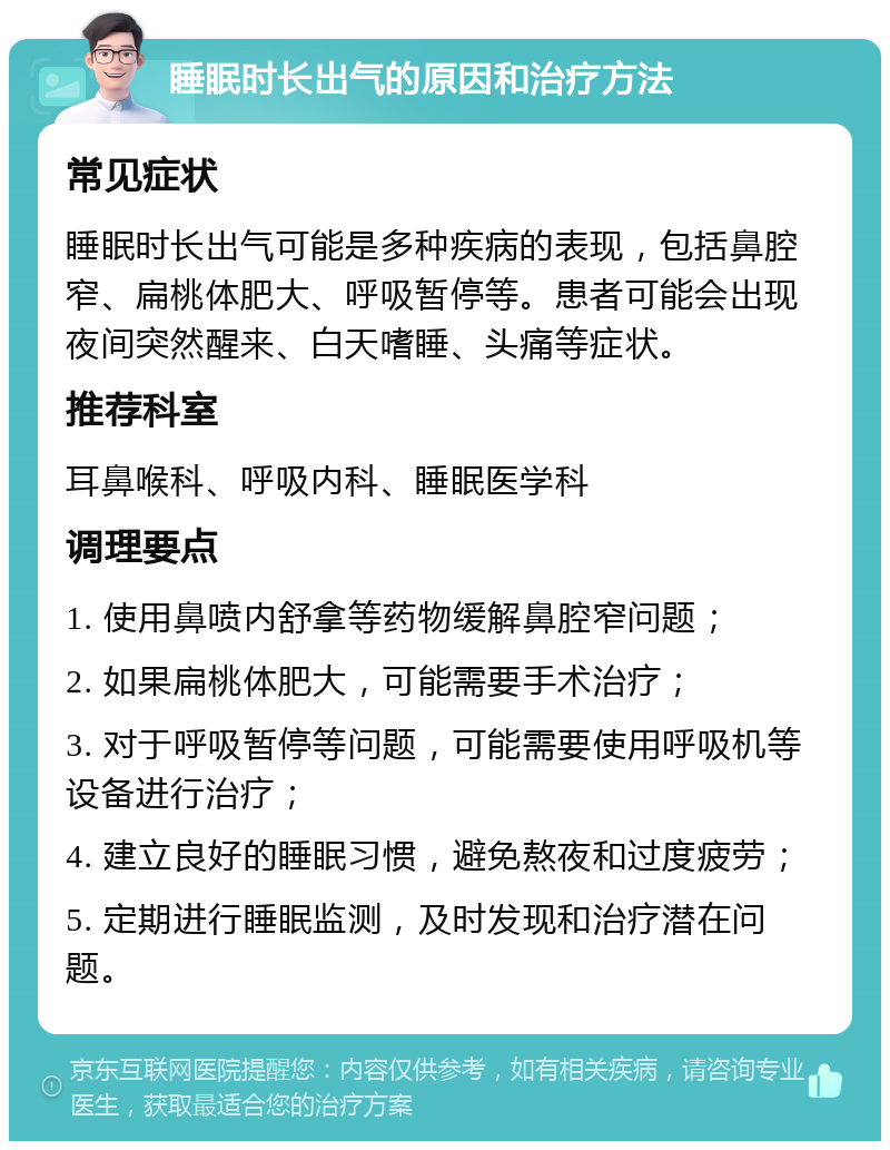 睡眠时长出气的原因和治疗方法 常见症状 睡眠时长出气可能是多种疾病的表现，包括鼻腔窄、扁桃体肥大、呼吸暂停等。患者可能会出现夜间突然醒来、白天嗜睡、头痛等症状。 推荐科室 耳鼻喉科、呼吸内科、睡眠医学科 调理要点 1. 使用鼻喷内舒拿等药物缓解鼻腔窄问题； 2. 如果扁桃体肥大，可能需要手术治疗； 3. 对于呼吸暂停等问题，可能需要使用呼吸机等设备进行治疗； 4. 建立良好的睡眠习惯，避免熬夜和过度疲劳； 5. 定期进行睡眠监测，及时发现和治疗潜在问题。