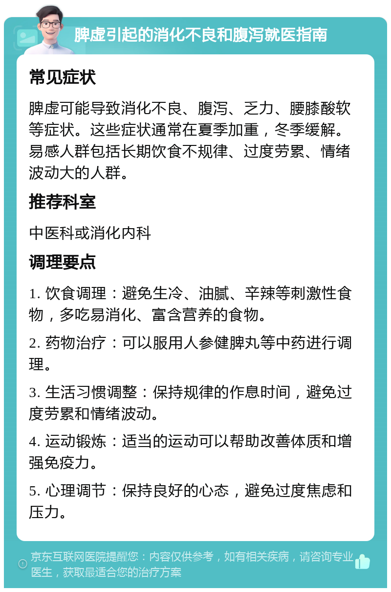 脾虚引起的消化不良和腹泻就医指南 常见症状 脾虚可能导致消化不良、腹泻、乏力、腰膝酸软等症状。这些症状通常在夏季加重，冬季缓解。易感人群包括长期饮食不规律、过度劳累、情绪波动大的人群。 推荐科室 中医科或消化内科 调理要点 1. 饮食调理：避免生冷、油腻、辛辣等刺激性食物，多吃易消化、富含营养的食物。 2. 药物治疗：可以服用人参健脾丸等中药进行调理。 3. 生活习惯调整：保持规律的作息时间，避免过度劳累和情绪波动。 4. 运动锻炼：适当的运动可以帮助改善体质和增强免疫力。 5. 心理调节：保持良好的心态，避免过度焦虑和压力。