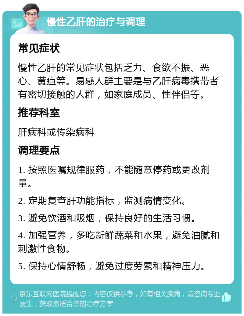 慢性乙肝的治疗与调理 常见症状 慢性乙肝的常见症状包括乏力、食欲不振、恶心、黄疸等。易感人群主要是与乙肝病毒携带者有密切接触的人群，如家庭成员、性伴侣等。 推荐科室 肝病科或传染病科 调理要点 1. 按照医嘱规律服药，不能随意停药或更改剂量。 2. 定期复查肝功能指标，监测病情变化。 3. 避免饮酒和吸烟，保持良好的生活习惯。 4. 加强营养，多吃新鲜蔬菜和水果，避免油腻和刺激性食物。 5. 保持心情舒畅，避免过度劳累和精神压力。