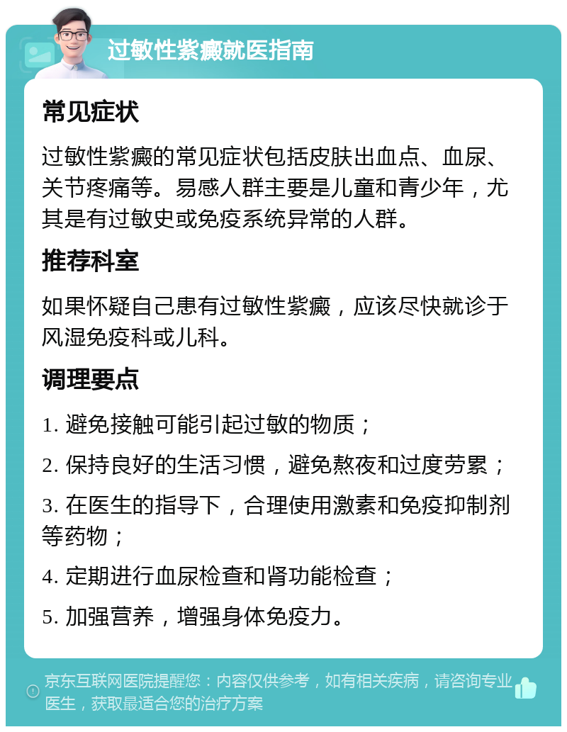 过敏性紫癜就医指南 常见症状 过敏性紫癜的常见症状包括皮肤出血点、血尿、关节疼痛等。易感人群主要是儿童和青少年，尤其是有过敏史或免疫系统异常的人群。 推荐科室 如果怀疑自己患有过敏性紫癜，应该尽快就诊于风湿免疫科或儿科。 调理要点 1. 避免接触可能引起过敏的物质； 2. 保持良好的生活习惯，避免熬夜和过度劳累； 3. 在医生的指导下，合理使用激素和免疫抑制剂等药物； 4. 定期进行血尿检查和肾功能检查； 5. 加强营养，增强身体免疫力。