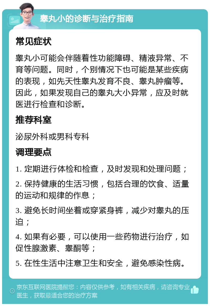 睾丸小的诊断与治疗指南 常见症状 睾丸小可能会伴随着性功能障碍、精液异常、不育等问题。同时，个别情况下也可能是某些疾病的表现，如先天性睾丸发育不良、睾丸肿瘤等。因此，如果发现自己的睾丸大小异常，应及时就医进行检查和诊断。 推荐科室 泌尿外科或男科专科 调理要点 1. 定期进行体检和检查，及时发现和处理问题； 2. 保持健康的生活习惯，包括合理的饮食、适量的运动和规律的作息； 3. 避免长时间坐着或穿紧身裤，减少对睾丸的压迫； 4. 如果有必要，可以使用一些药物进行治疗，如促性腺激素、睾酮等； 5. 在性生活中注意卫生和安全，避免感染性病。