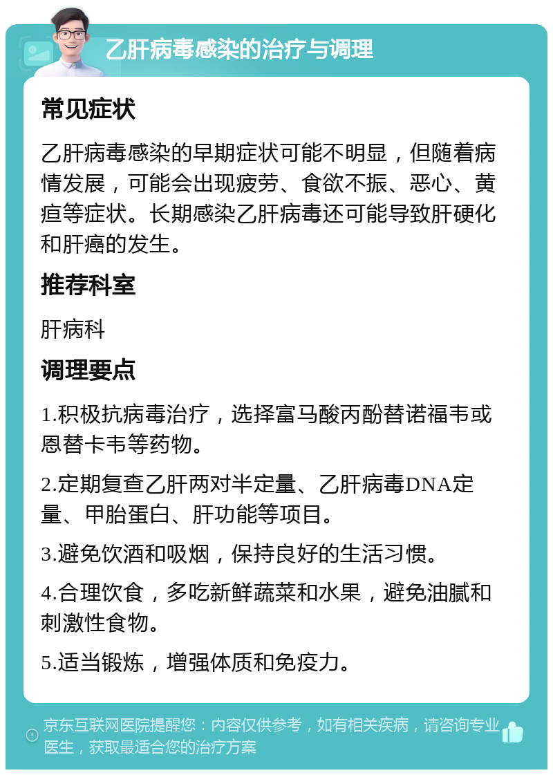 乙肝病毒感染的治疗与调理 常见症状 乙肝病毒感染的早期症状可能不明显，但随着病情发展，可能会出现疲劳、食欲不振、恶心、黄疸等症状。长期感染乙肝病毒还可能导致肝硬化和肝癌的发生。 推荐科室 肝病科 调理要点 1.积极抗病毒治疗，选择富马酸丙酚替诺福韦或恩替卡韦等药物。 2.定期复查乙肝两对半定量、乙肝病毒DNA定量、甲胎蛋白、肝功能等项目。 3.避免饮酒和吸烟，保持良好的生活习惯。 4.合理饮食，多吃新鲜蔬菜和水果，避免油腻和刺激性食物。 5.适当锻炼，增强体质和免疫力。