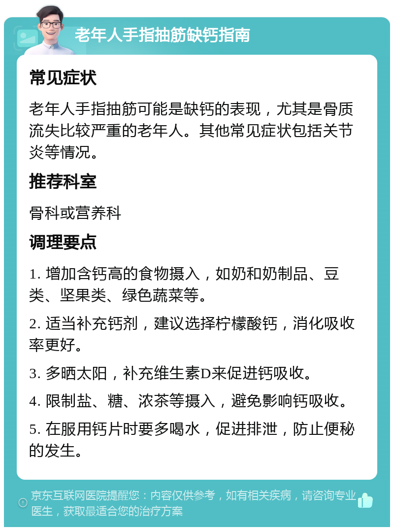 老年人手指抽筋缺钙指南 常见症状 老年人手指抽筋可能是缺钙的表现，尤其是骨质流失比较严重的老年人。其他常见症状包括关节炎等情况。 推荐科室 骨科或营养科 调理要点 1. 增加含钙高的食物摄入，如奶和奶制品、豆类、坚果类、绿色蔬菜等。 2. 适当补充钙剂，建议选择柠檬酸钙，消化吸收率更好。 3. 多晒太阳，补充维生素D来促进钙吸收。 4. 限制盐、糖、浓茶等摄入，避免影响钙吸收。 5. 在服用钙片时要多喝水，促进排泄，防止便秘的发生。