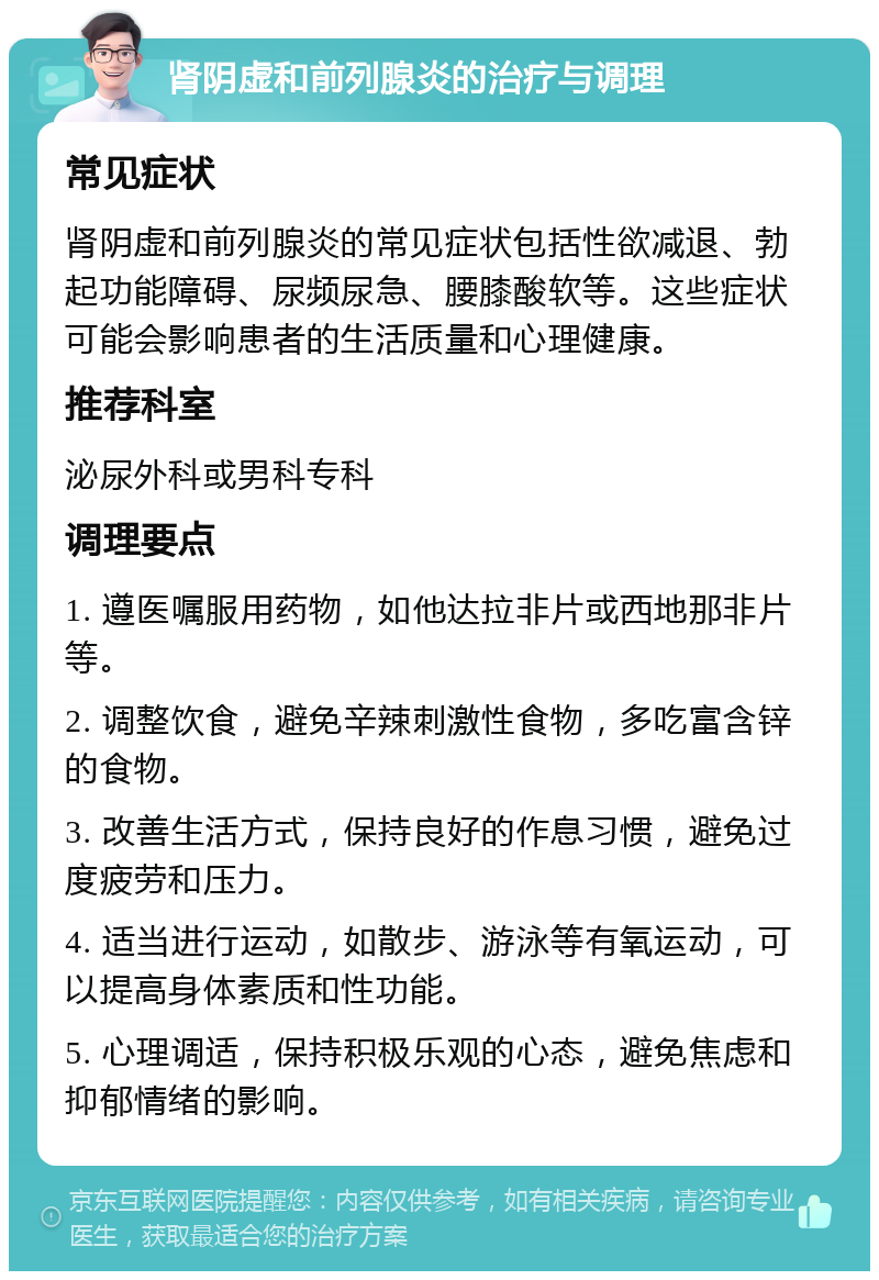 肾阴虚和前列腺炎的治疗与调理 常见症状 肾阴虚和前列腺炎的常见症状包括性欲减退、勃起功能障碍、尿频尿急、腰膝酸软等。这些症状可能会影响患者的生活质量和心理健康。 推荐科室 泌尿外科或男科专科 调理要点 1. 遵医嘱服用药物，如他达拉非片或西地那非片等。 2. 调整饮食，避免辛辣刺激性食物，多吃富含锌的食物。 3. 改善生活方式，保持良好的作息习惯，避免过度疲劳和压力。 4. 适当进行运动，如散步、游泳等有氧运动，可以提高身体素质和性功能。 5. 心理调适，保持积极乐观的心态，避免焦虑和抑郁情绪的影响。