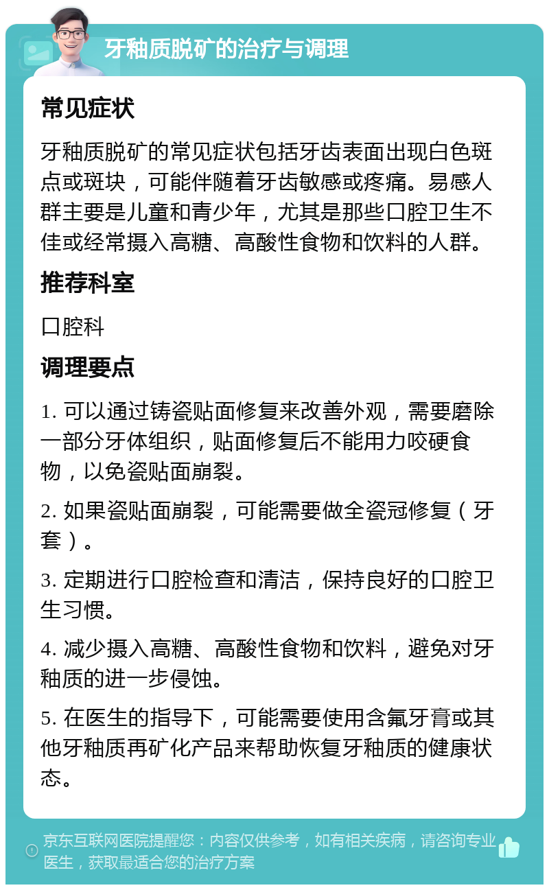 牙釉质脱矿的治疗与调理 常见症状 牙釉质脱矿的常见症状包括牙齿表面出现白色斑点或斑块，可能伴随着牙齿敏感或疼痛。易感人群主要是儿童和青少年，尤其是那些口腔卫生不佳或经常摄入高糖、高酸性食物和饮料的人群。 推荐科室 口腔科 调理要点 1. 可以通过铸瓷贴面修复来改善外观，需要磨除一部分牙体组织，贴面修复后不能用力咬硬食物，以免瓷贴面崩裂。 2. 如果瓷贴面崩裂，可能需要做全瓷冠修复（牙套）。 3. 定期进行口腔检查和清洁，保持良好的口腔卫生习惯。 4. 减少摄入高糖、高酸性食物和饮料，避免对牙釉质的进一步侵蚀。 5. 在医生的指导下，可能需要使用含氟牙膏或其他牙釉质再矿化产品来帮助恢复牙釉质的健康状态。