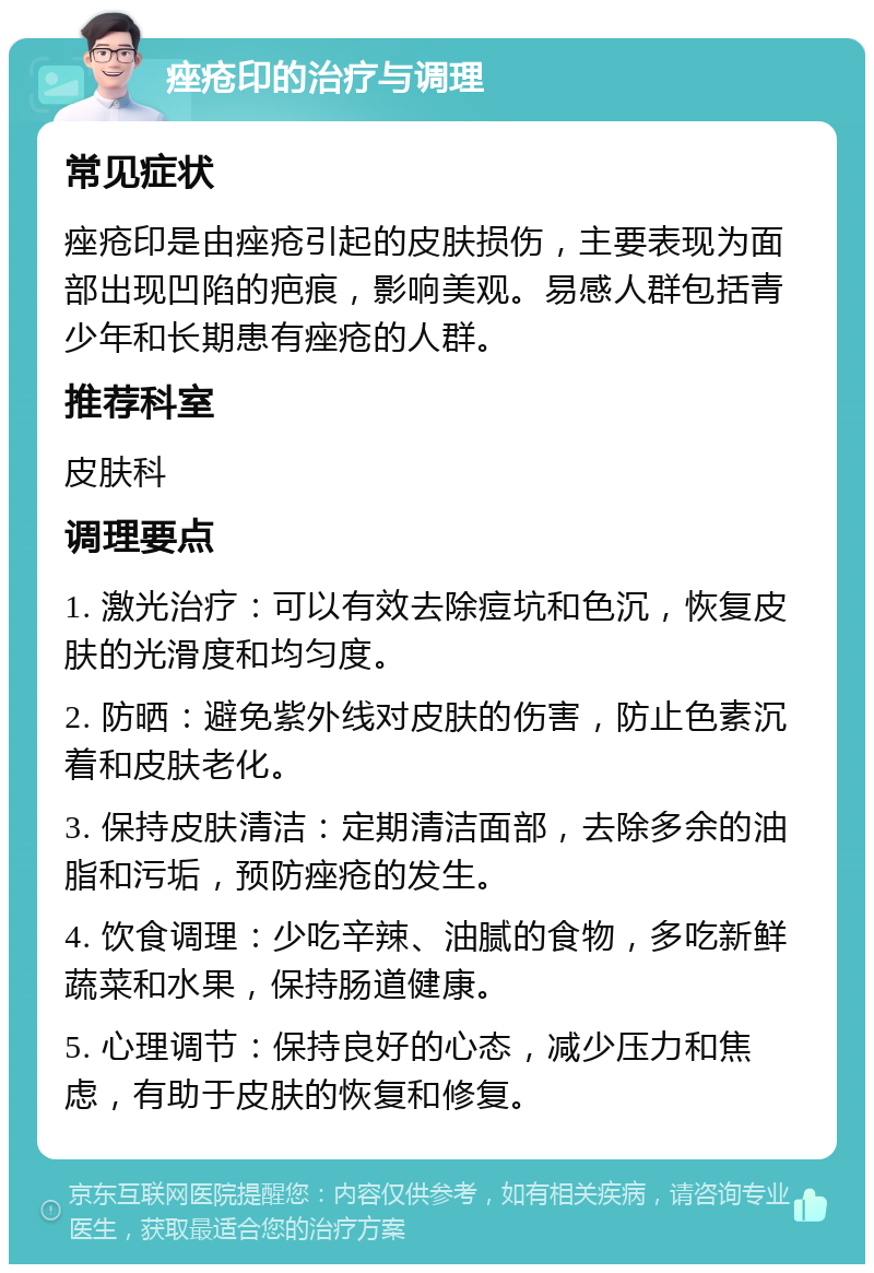 痤疮印的治疗与调理 常见症状 痤疮印是由痤疮引起的皮肤损伤，主要表现为面部出现凹陷的疤痕，影响美观。易感人群包括青少年和长期患有痤疮的人群。 推荐科室 皮肤科 调理要点 1. 激光治疗：可以有效去除痘坑和色沉，恢复皮肤的光滑度和均匀度。 2. 防晒：避免紫外线对皮肤的伤害，防止色素沉着和皮肤老化。 3. 保持皮肤清洁：定期清洁面部，去除多余的油脂和污垢，预防痤疮的发生。 4. 饮食调理：少吃辛辣、油腻的食物，多吃新鲜蔬菜和水果，保持肠道健康。 5. 心理调节：保持良好的心态，减少压力和焦虑，有助于皮肤的恢复和修复。