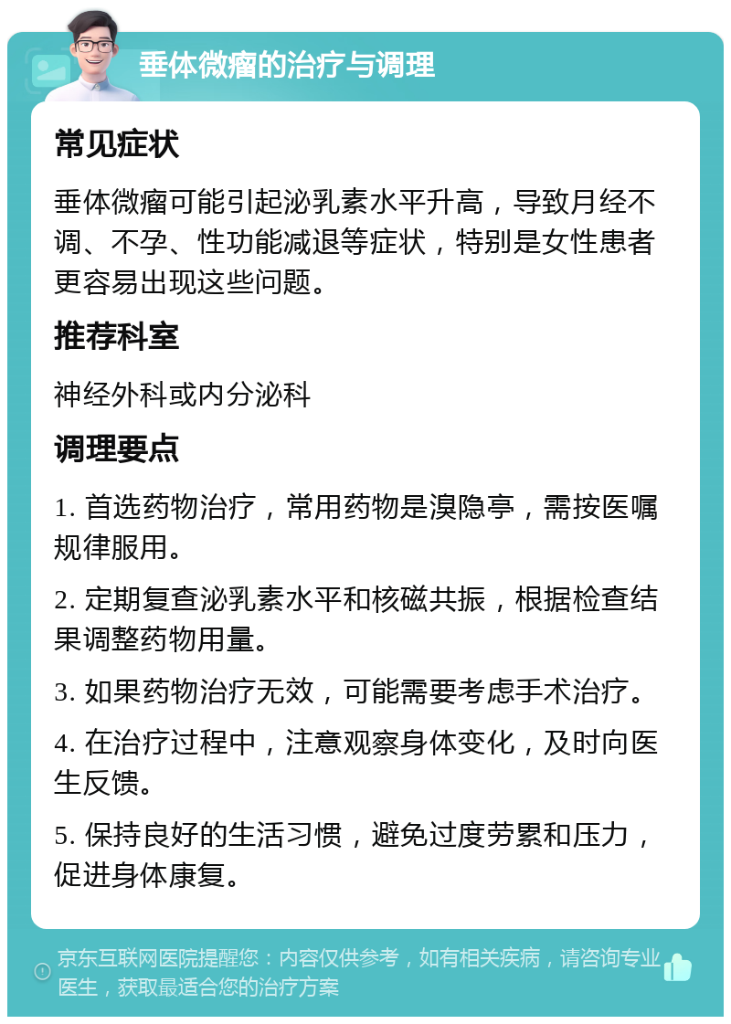 垂体微瘤的治疗与调理 常见症状 垂体微瘤可能引起泌乳素水平升高，导致月经不调、不孕、性功能减退等症状，特别是女性患者更容易出现这些问题。 推荐科室 神经外科或内分泌科 调理要点 1. 首选药物治疗，常用药物是溴隐亭，需按医嘱规律服用。 2. 定期复查泌乳素水平和核磁共振，根据检查结果调整药物用量。 3. 如果药物治疗无效，可能需要考虑手术治疗。 4. 在治疗过程中，注意观察身体变化，及时向医生反馈。 5. 保持良好的生活习惯，避免过度劳累和压力，促进身体康复。