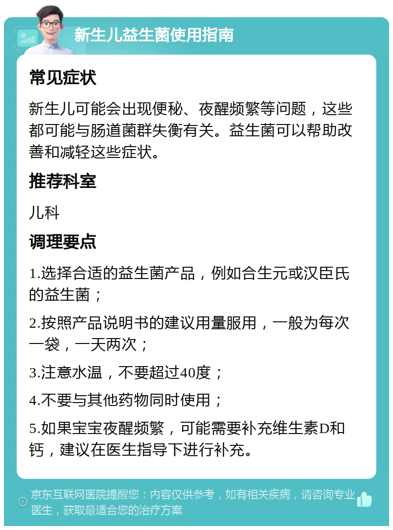 新生儿益生菌使用指南 常见症状 新生儿可能会出现便秘、夜醒频繁等问题，这些都可能与肠道菌群失衡有关。益生菌可以帮助改善和减轻这些症状。 推荐科室 儿科 调理要点 1.选择合适的益生菌产品，例如合生元或汉臣氏的益生菌； 2.按照产品说明书的建议用量服用，一般为每次一袋，一天两次； 3.注意水温，不要超过40度； 4.不要与其他药物同时使用； 5.如果宝宝夜醒频繁，可能需要补充维生素D和钙，建议在医生指导下进行补充。