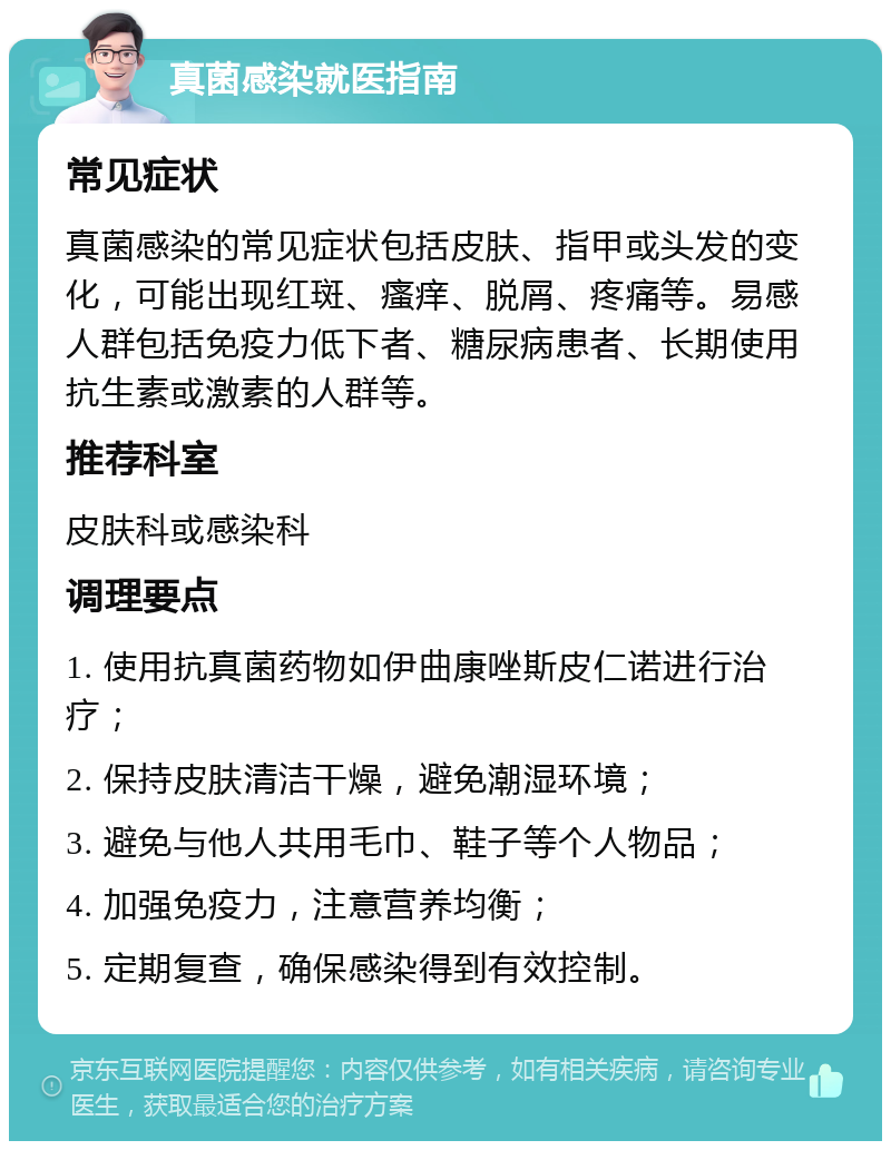 真菌感染就医指南 常见症状 真菌感染的常见症状包括皮肤、指甲或头发的变化，可能出现红斑、瘙痒、脱屑、疼痛等。易感人群包括免疫力低下者、糖尿病患者、长期使用抗生素或激素的人群等。 推荐科室 皮肤科或感染科 调理要点 1. 使用抗真菌药物如伊曲康唑斯皮仁诺进行治疗； 2. 保持皮肤清洁干燥，避免潮湿环境； 3. 避免与他人共用毛巾、鞋子等个人物品； 4. 加强免疫力，注意营养均衡； 5. 定期复查，确保感染得到有效控制。