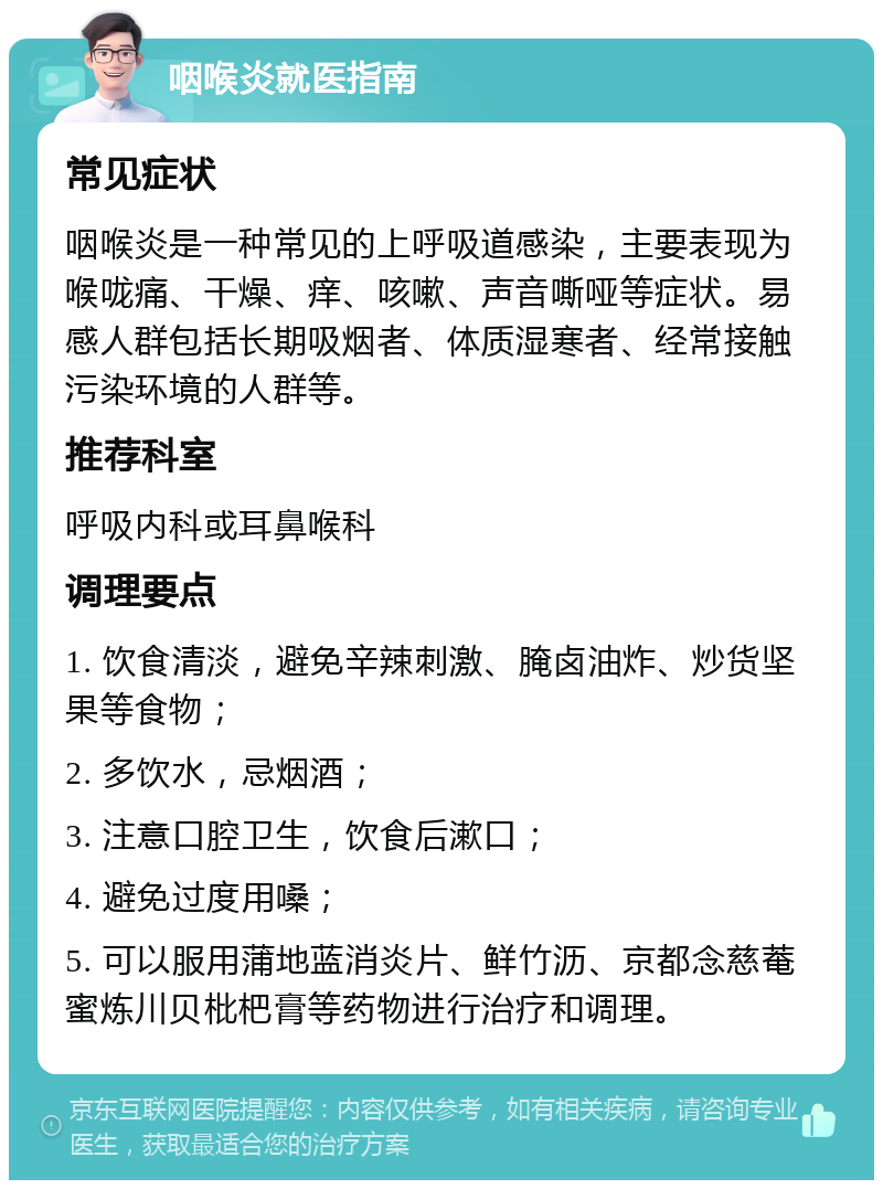 咽喉炎就医指南 常见症状 咽喉炎是一种常见的上呼吸道感染，主要表现为喉咙痛、干燥、痒、咳嗽、声音嘶哑等症状。易感人群包括长期吸烟者、体质湿寒者、经常接触污染环境的人群等。 推荐科室 呼吸内科或耳鼻喉科 调理要点 1. 饮食清淡，避免辛辣刺激、腌卤油炸、炒货坚果等食物； 2. 多饮水，忌烟酒； 3. 注意口腔卫生，饮食后漱口； 4. 避免过度用嗓； 5. 可以服用蒲地蓝消炎片、鲜竹沥、京都念慈菴蜜炼川贝枇杷膏等药物进行治疗和调理。