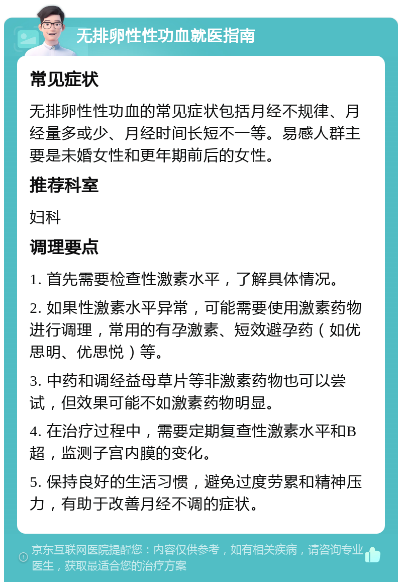 无排卵性性功血就医指南 常见症状 无排卵性性功血的常见症状包括月经不规律、月经量多或少、月经时间长短不一等。易感人群主要是未婚女性和更年期前后的女性。 推荐科室 妇科 调理要点 1. 首先需要检查性激素水平，了解具体情况。 2. 如果性激素水平异常，可能需要使用激素药物进行调理，常用的有孕激素、短效避孕药（如优思明、优思悦）等。 3. 中药和调经益母草片等非激素药物也可以尝试，但效果可能不如激素药物明显。 4. 在治疗过程中，需要定期复查性激素水平和B超，监测子宫内膜的变化。 5. 保持良好的生活习惯，避免过度劳累和精神压力，有助于改善月经不调的症状。