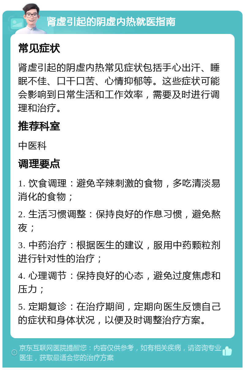 肾虚引起的阴虚内热就医指南 常见症状 肾虚引起的阴虚内热常见症状包括手心出汗、睡眠不佳、口干口苦、心情抑郁等。这些症状可能会影响到日常生活和工作效率，需要及时进行调理和治疗。 推荐科室 中医科 调理要点 1. 饮食调理：避免辛辣刺激的食物，多吃清淡易消化的食物； 2. 生活习惯调整：保持良好的作息习惯，避免熬夜； 3. 中药治疗：根据医生的建议，服用中药颗粒剂进行针对性的治疗； 4. 心理调节：保持良好的心态，避免过度焦虑和压力； 5. 定期复诊：在治疗期间，定期向医生反馈自己的症状和身体状况，以便及时调整治疗方案。